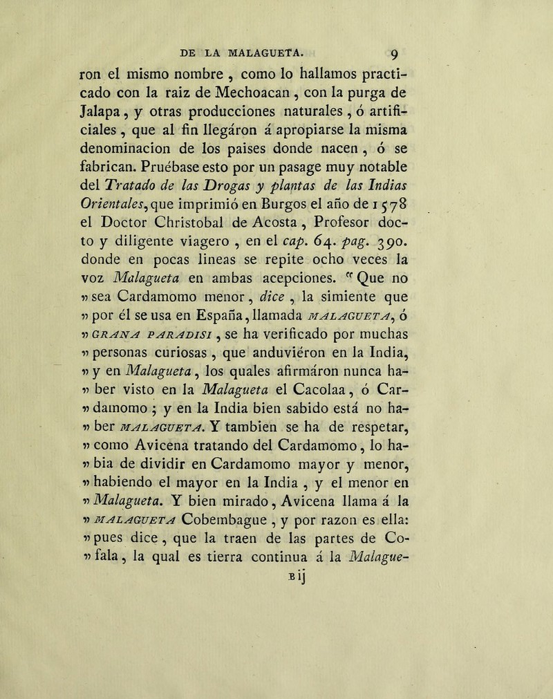 ron el mismo nombre , como lo hallamos practi- cado con la raiz de Mechoacan , con la purga de Jalapa, y otras producciones naturales , ó artifi- ciales , que al fin llegáron á apropiarse la misma denominación de los paises donde nacen , 6 se fabrican. Pruébase esto por un pasage muy notable del Tratado de las Drogas y plantas de las Indias Orientales, que imprimió en Burgos el año de i 578 el Doctor Christobal de Acosta , Profesor doc- to y diligente viagero , en el cap. 64. pag. 390. donde en pocas lineas se repite ocho veces la voz Malagueta en ambas acepciones. rf Que no v sea Cardamomo menor, dice , la simiente que » por él se usa en España, llamada malagueta, ó » grana paradisi , se ha verificado por muchas v personas curiosas , que anduviéron en la India, v y en Malagueta, los quales afirmaron nunca ha- v ber visto en la Malagueta el Cacoiaa, ó Car- damomo ; y en la India bien sabido está no ha- » ber malagueta. Y también se ha de respetar, » como Avicena tratando del Cardamomo, lo ha- w bia de dividir en Cardamomo mayor y menor, ” habiendo el mayor en la India , y el menor en ” Malagueta. Y bien mirado, Avicena llama á la ” malagueta Cobembague , y por razón es ella: ” pues dice, que la traen de las partes de Co- r fala, la quai es tierra continua á la Malague- Bij