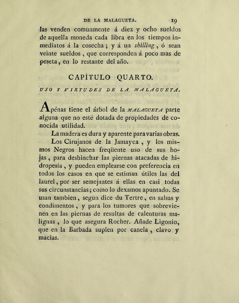 x9 las venden comunmente á diez y ocho sueldos de aquella moneda cada libra en los tiempos in- mediatos á la cosecha ; y á un shilling , ó sean veinte sueldos , que corresponden á poco mas de peseta, en lo restante del año. CAPÍTULO QUARTO. USO X V 1RT U DES DE LA MALAGUETA, ^Apenas tiene el árbol de la malagueta parte alguna que no esté dotada de propiedades de co- nocida utilidad. La madera es dura y aparente para varias obras. Los Cirujanos de la Jamayca , y los mis- mos Negros hacen freqüente uso de sus ho- jas , para deshinchar las piernas atacadas de hi- dropesía , y pueden emplearse con preferencia en todos los casos en que se estiman útiles las del laurel, por ser semejantes á ellas en casi todas sus circunstancias; como lo dexamos apuntado. Se usan también, según dice du Tertre, en salsas y condimentos , y para los tumores que sobrevie- nen en las piernas de resultas de calenturas ma- lignas , lo que asegura Rocher. Añade Ligonio, que en la Barbada suplen por canela , clavo y macias.