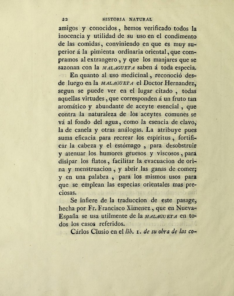 amigos y conocidos, hemos verificado todos la inocencia y utilidad de su uso en el condimento de las comidas, conviniendo en que es muy su- perior á la pimienta ordinaria oriental,que com- pramos al extrangero , y que los manjares que se sazonan con la malagueta saben á toda especia. En quanto al uso medicinal, reconoció des- de luego en la malagueta el Doctor Hernández, según se puede ver en el lugar citado , todas aquellas virtudes, que corresponden á un fruto tan aromático y abundante de aceyte esencial , que contra la naturaleza de los aceytes comunes se vá al fondo del agua, como la esencia de clavo, la de canela y otras análogas. La atribuye pues suma eficacia para recrear los espíritus , fortifi- car la cabeza y el estómago , para desobstruir y atenuar los humores gruesos y viscosos, para disipar los flatos, facilitar la evacuación de ori^ na y menstruación , y abrir las ganas de comer; y en una palabra , para los mismos usos para que se emplean las especias orientales mas pre- ciosas. Se infiere de la traducción de este pasage, hecha por Fr. Francisco Ximenez, que en Nueva- España se usa utilmente de la malagueta en to- dos los casos referidos. Cárlos Clusio en el lib. i. de su obra de las co-