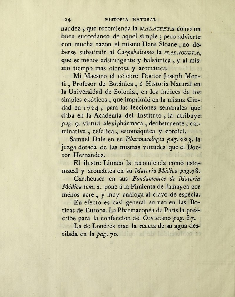 nandez , que recomienda la malagueta como un buen succedaneo de aquel simple ; pero advierte con mucha razón el mismo Hans Sloane , no de- berse substituir al Carpobálsamo la malagueta, que es ménos adstringente y balsámica , y al mis- mo tiempo mas olorosa y aromática. Mi Maestro el célebre Doctor Joseph Mon- ti, Profesor de Botánica , é Historia Natural en la Universidad de Bolonia, en los índices de los simples exóticos , que imprimió en la misma Ciu- dad en 1724 , para las lecciones semanales que daba en la Academia del Instituto , la atribuye pag. 9. virtud alexíphármaca , deobstruente, car- minativa , cefálica , estomáquica y cordial. Samuel Dale en su Pharmacologia pag. 223. la juzga dotada de las mismas virtudes que el Doc- tor Hernández. El ilustre Linneo la recomienda como esto- macal y aromática en su Materia Médica pag.78. Cartheuser en sus Fundamentos de Materia Médica tom. 2. pone á la Pimienta de Jamayca por ménos acre , y muy análoga al clavo de especia. En efecto es casi general su uso en las Bo- ticas de Europa. LaPharmacopéa de París la pres- cribe para la confección del Orvietano pag. 87. La de Londres trae la receta de su agua des- tilada en la pag. 70.