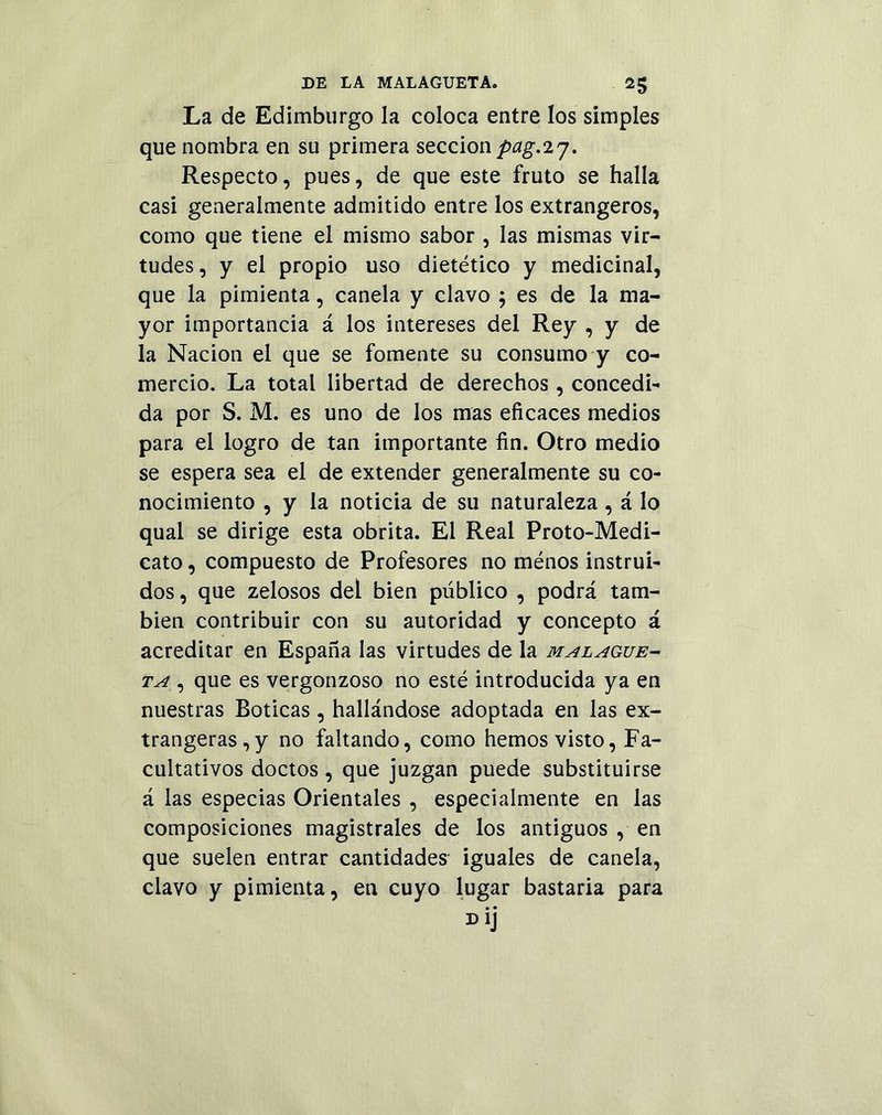 La de Edimburgo la coloca entre los simples que nombra en su primera sección pag.iy. Respecto, pues, de que este fruto se halla casi generalmente admitido entre los extrangeros, como que tiene el mismo sabor , las mismas vir- tudes, y el propio uso dietético y medicinal, que la pimienta, canela y clavo ; es de la ma- yor importancia á los intereses del Rey , y de la Nación el que se fomente su consumo y co- mercio. La total libertad de derechos, concedi- da por S. M. es uno de los mas eficaces medios para el logro de tan importante fin. Otro medio se espera sea el de extender generalmente su co- nocimiento , y la noticia de su naturaleza , á lo qual se dirige esta obrita. El Real Proto-Medi- cato, compuesto de Profesores no ménos instrui- dos, que zelosos del bien público , podrá tam- bién contribuir con su autoridad y concepto á acreditar en España las virtudes de la malague- ta , que es vergonzoso no esté introducida ya en nuestras Boticas, hallándose adoptada en las ex- trangeras,y no faltando, como hemos visto, Fa- cultativos doctos, que juzgan puede substituirse á las especias Orientales , especialmente en las composiciones magistrales de los antiguos , en que suelen entrar cantidades- iguales de canela, clavo y pimienta, en cuyo lugar bastaria para • • D1J