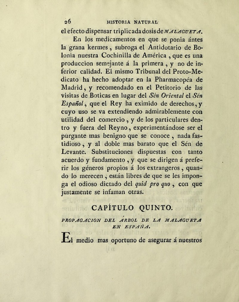 el efecto dispensar triplicada dosis&qmalagueta. En los medicamentos en que se ponia ántes la grana kermes , subroga el Antidotarlo de Bo- lonia nuestra Cochinilla de América , que es una producción semejante á la primera , y no de in- ferior calidad. El mismo Tribunal del Proto-Me- dicato ha hecho adoptar en la Pharmacopéa de Madrid, y recomendado en el Petitorio de las visitas de Boticas en lugar del Sén Oriental el Sén Español, que el Rey ha eximido de derechos, y cuyo uso se va extendiendo admirablemente con utilidad del comercio , y de los particulares den- tro y fuera del Reyno, experimentándose ser el purgante mas benigno que se conoce , nada fas- tidioso , y al doble mas barato que el Sén de Levante. Substituciones dispuestas con tanto acuerdo y fundamento , y que se dirigen á prefe- rir los géneros propios á los extrangeros, quan- do lo merecen , están libres de que se les impon- ga el odioso dictado del quid pro quo , con que justamente se infaman otras. CAPÍTULO QUINTO. / PROPAGACION DEL ARBOL DE LA MALAGUETA EN ESPAÑA. El medio mas oportuno de asegurar á nuestros