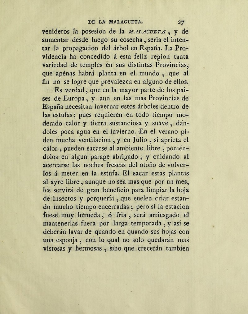 venideros la posesión de la malagueta , y de aumentar desde luego su cosecha, seria el inten- tar la propagación del árbol en España. La Pro- videncia ha concedido á esta feliz región tanta variedad de temples en sus distintas Provincias, que apenas habrá planta en el mundo , que al fin no se logre que prevalezca en alguno de ellos. Es verdad, que en la mayor parte de los pai- ses de Europa, y aun en las mas Provincias de España necesitan invernar estos árboles dentro de las estufas; pues requieren en todo tiempo mo- derado calor y tierra sustanciosa y suave, dán- doles poca agua en el invierno. En el verano pi- den mucha ventilación , y en Julio , si aprieta el calor , pueden sacarse al ambiente libre , ponién- dolos en algún parage abrigado , y cuidando al acercarse las noches frescas del otoño de volver- los á meter en la estufa. El sacar estas plantas al áyre libre, aunque no sea mas que por un mes, les servirá de gran beneficio para limpiar la hoja de insectos y porquería , que suelen criar estan- do mucho tiempo encerradas; pero si la estación fuese muy húmeda, ó fria , será arriesgado el mantenerlas fuera por larga temporada , y así se deberán lavar de quando en quando sus hojas con una esponja , con lo quai no solo quedarán mas vistosas y hermosas , sino que crecerán también