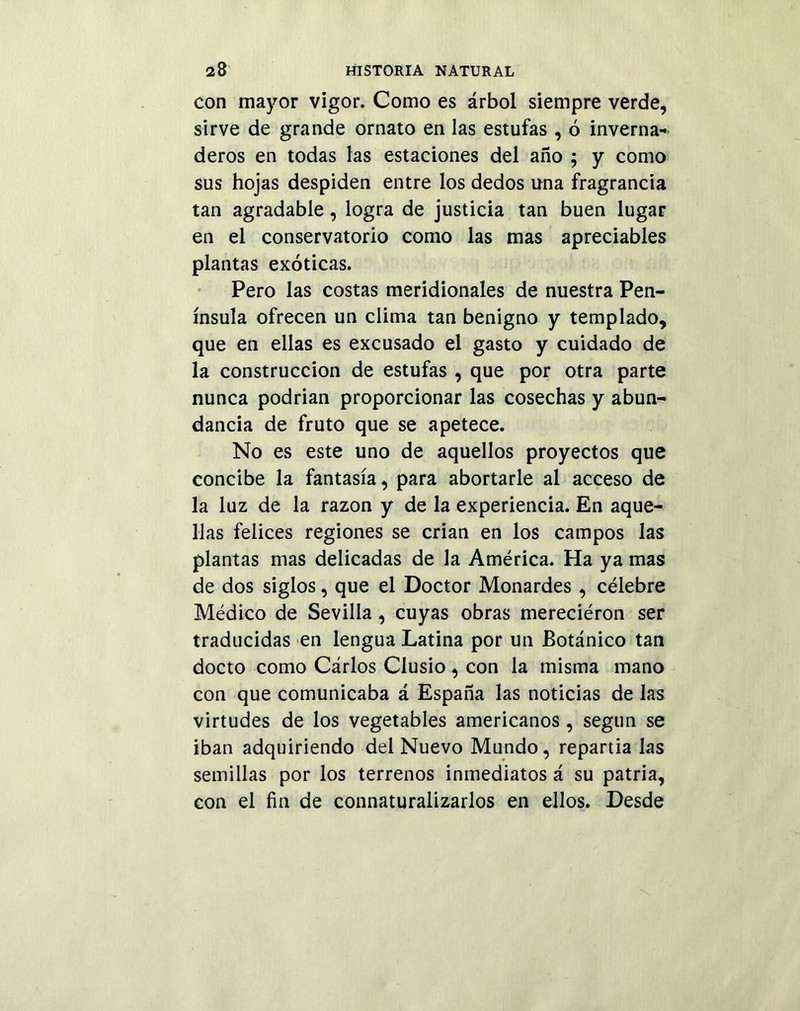 con mayor vigor. Como es árbol siempre verde, sirve de grande ornato en las estufas , ó inverna* deros en todas las estaciones del año ; y como sus hojas despiden entre los dedos una fragrancia tan agradable, logra de justicia tan buen lugar en el conservatorio como las mas apreciables plantas exóticas. Pero las costas meridionales de nuestra Pen- ínsula ofrecen un clima tan benigno y templado, que en ellas es excusado el gasto y cuidado de la construcción de estufas , que por otra parte nunca podrian proporcionar las cosechas y abun- dancia de fruto que se apetece. No es este uno de aquellos proyectos que concibe la fantasía, para abortarle al acceso de la luz de la razón y de la experiencia. En aque- llas felices regiones se crian en los campos las plantas mas delicadas de la América. Ha ya mas de dos siglos, que el Doctor Monardes, célebre Médico de Sevilla, cuyas obras mereciéron ser traducidas en lengua Latina por un Botánico tan docto como Cárlos Clusio, con la misma mano con que comunicaba á España las noticias de las virtudes de los vegetables americanos , según se iban adquiriendo del Nuevo Mundo, repartia las semillas por los terrenos inmediatos á su patria, con el fin de connaturalizarlos en ellos. Desde