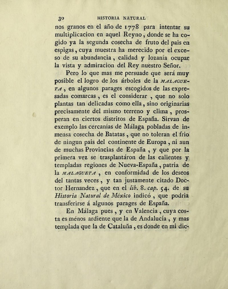 nos granos en el año de 1778 para intentar su multiplicación en aquel Reyno, donde se ha co- gido ya la segunda cosecha de fruto del pais en espigas, cuya muestra ha merecido por el exce- so de su abundancia , calidad y lozanía ocupar la vista y admiración del Rey nuestro Señor. Pero lo que mas me persuade que será muy posible el logro de los árboles de la malague- ta , en algunos parages escogidos de las expre- sadas comarcas , es el considerar , que no solo plantas tan delicadas como ella, sino originarias precisamente del mismo terreno y clima , pros- peran en ciertos distritos de España. Sirvan de exemplo las cercanías de Málaga pobladas de in- mensa cosecha, de Batatas , que no toleran el frió de ningún pais del continente de Europa , ni aun de muchas Provincias de España , y que por la primera vez se trasplantáron de las calientes y templadas regiones de Nueva-España , patria de la malagueta , en conformidad de los deseos del tantas veces , y tan justamente citado Doc- tor Hernández , que en el lib. 8. cap. 54. de su Historia Natural de México indicó , que podría transferirse á algunos parages de España. En Málaga pues , y en Valencia , cuya cos- ta es menos ardiente que la de Andalucía , y mas templada que la de Cataluña, es donde en mi dic-