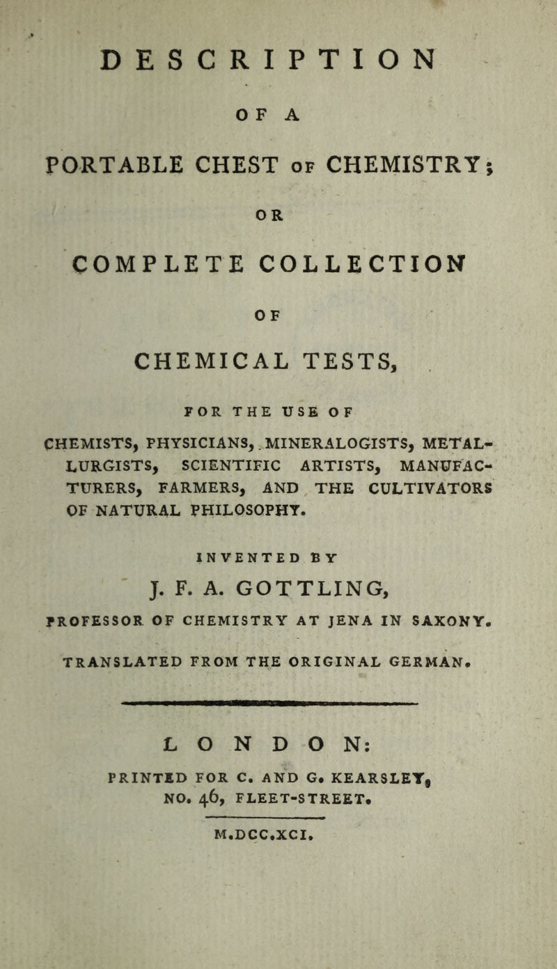 O F A PORTABLE CHEST of CHEMISTRY; OR COMPLETE COLLECTION O F CHEMICAL TESTS, FOR THE USE OF CHEMISTS, FHYSICIANS,. MINERALOGISTS, METAL- LURGISTS, SCIENTIFIC ARTISTS, MANUFAC- TURERS, FARMERS, AND THE CULTIVATORS OF NATURAL PHILOSOPHY. INVENTED E Y J. F. A. GOTTLING, PROFESSOR OF CHEMISTRY AT JENA IN SAXONY. TRANSLATED FROM THE ORIGINAL GERMAN. LONDON: PRINTED FOR C. AND G. KEARSLEY, NO. 46, FLEET-STREET. M.DCC.XCI.