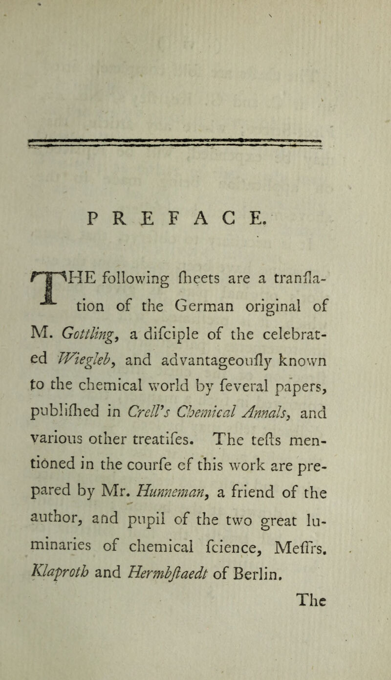 PREFACE. HE following (beets are a tranfia- tion of the German original of M. Güttüng, a difciple of the celebrat- ed TViegleb, and advantageoufly known to the chemical world by feveral papers, published in CrelVs Chemical Annals, and various other treatifes. The tefts men- tioned in the courfe cf this work are pre- pared by Mr. Hunneman, a friend of the author, and pupil of the two great lu- minaries of chemical fcience, Meffrs. Klaproth and Hermbfiaedt of Berlin. The