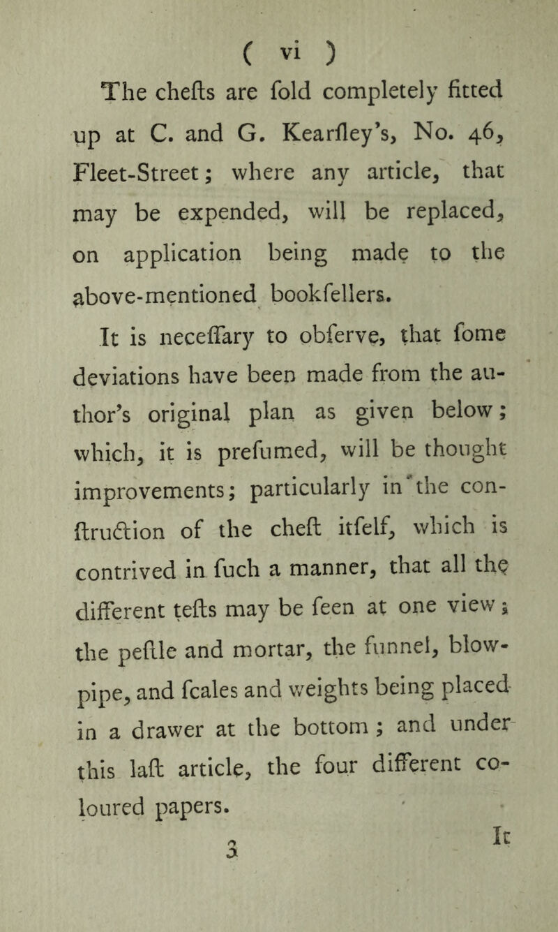 The chefts are fold completely fitted up at C. and G. Kearfley’s, No. 46, Fleet-Street; where any article, that may be expended, will be replaced, on application being made to the above-mentioned bookfellers. It is neceffary to obferve, that fome deviations have been made from the au- thor’s original plan as given below; which, it is prefumed, will be thought improvements; particularly in‘the con- ftrudion of the cheft itfeif, which is contrived in fuch a manner, that all the different tefts may be feen at one view; the peftle and mortar, the funnel, blow- pipe, and fcales and weights being placed in a drawer at the bottom ; and under this laft article, the four different co- loured papers. Ic