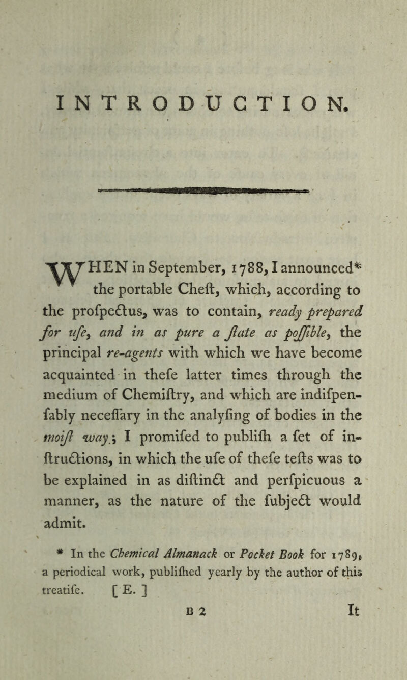 INTRODUCTION, '^TJ'HEN in September, 1788,1 announced* the portable Cheft, which, according to the profpe&us, was to contain, ready prepared for ufey and in as pure a fate as poJfibley the principal re-agents with which we have become acquainted in thefe latter times through the medium of Chemiftry, and which are indifpen- fably neceflary in the analyfing of bodies in the moif way-, I promifed to publifh a fet of in- ftru&ions, in which the ufe of thefe tells was to be explained in as diftindt and perfpicuous a manner, as the nature of the fubjedl would admit. # In the Chemical Almanack or Pocket Book for 1789, a periodical work, publilhed yearly by the author of this treatife. [ E. ]