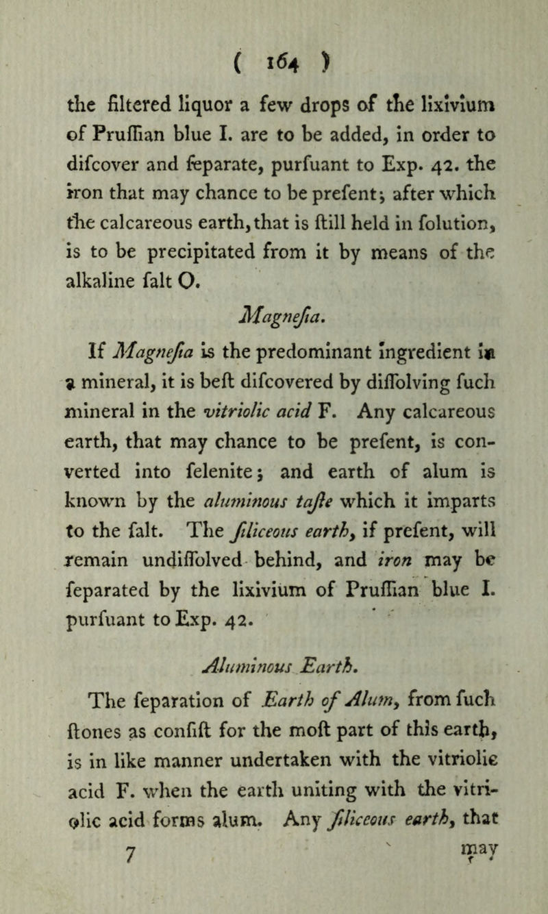 ( 1^4 ) the filtered liquor a few drops of the lixivium of Prufiian blue I. are to be added, in order to difcover and feparate, purfuant to Exp. 42. the iron that may chance to be prefent j after which the calcareous earth, that is (till held in folution, is to be precipitated from it by means of the alkaline fait O. Magnefa, If Magnefa is the predominant Ingredient i«i 9 mineral, it is bell difcovered by diffolving fuch mineral in the vitriolic acid F. Any calcareous earth, that may chance to be prefent, is con- verted into felenite; and earth of alum is known by the alumhious tafe which it imparts to the fait. The filiceous earthy if prefent, will remain undiflolved behind, and iron may be feparated by the lixivium of PrufTian blue I. purfuant to Exp. 42. Aluminous Earth, The feparation of Earth of Alinny from fuch (tones as confift for the mod part of this earth, is in like manner undertaken with the vitriolie acid F. when the earth uniting with the vitri- olic acid forms alum. Any flic cons earthy that 7 v may