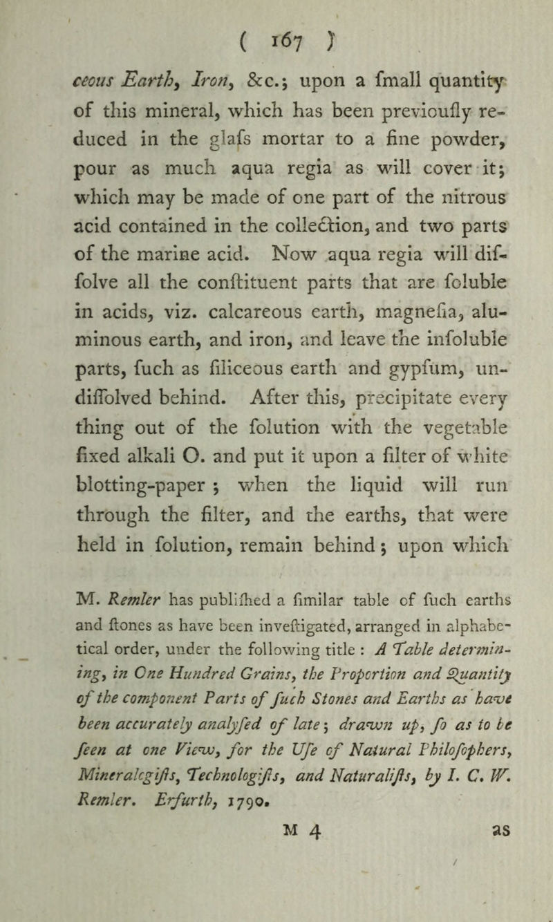 cecus Earth, Iron, &c.; upon a fmall quantity of this mineral, which has been previoufly re- duced in the glafs mortar to a fine powder, pour as much aqua regia as will cover it j which may be made of one part of the nitrous acid contained in the colle&ion, and two parts of the marine acid. Now aqua regia will dif- folve all the conftituent parts that are foluble in acids, viz. calcareous earth, magnefia, alu- minous earth, and iron, and leave the infoluble parts, fuch as filiceous earth and gypfum, un- diflolved behind. After this, precipitate every thing out of the folution with the vegetable fixed alkali O. and put it upon a filter of white blotting-paper ; when the liquid will run through the filter, and the earths, that were held in folution, remain behind; upon which M. Remler has published a fimilar table of fuch earths and ftones as have been inveftigated, arranged in alphabe- tical order, under the following title : A I able determin- ing, in One Hundred Grains, the Proportion and Quantity of the component Parts of fuch Stones and Earths as have been accurately analyfed of late; drawn up, fo as to be feen at one View, for the Ufe of Natural Philofopkers, Mineralcgifis, Technologifis, and Naturalißs, by I. C. IV. Remler. Erfurth, 1790.
