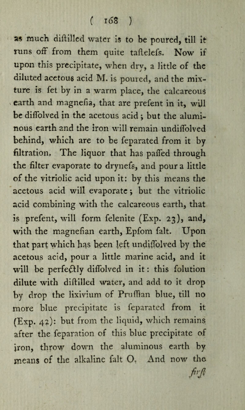 as much diililled water is to be poured, till it runs off from them quite taflelefs. Now if upon this precipitate, when dry, a little of the diluted acetous acid M. is poured, and the mix- ture is fet by in a w^arm place, the calcareous earth and magnefia, that are prefent in it, will be difiolved in the acetous acid ; but the alumi- nous earth and the iron will remain undiflolved behind, which are to be feparated from it by filtration, The liquor that has pafied through the filter evaporate to drynefs, and pour a little of the vitriolic acid upon it: by this means the acetous acid will evaporate; but the vitriolic acid combining with the calcareous earth, that is prefent, will form felenite (Exp. 23), and, with the magnefian earth, Epfom fait. Upon that part which h^s been left undhTolved by the acetous acid, pour a little marine acid, and it will be perfectly diffolved in it: this folution dilute with diftilled water, and add to it drop by drop the lixivium of Prufhan blue, till no more blue precipitate is feparated from it (Exp. 42): but from the liquid, which remains after the feparation of this blue precipitate of iron, throw down the aluminous earth by means of the alkaline fait O, And now the firß