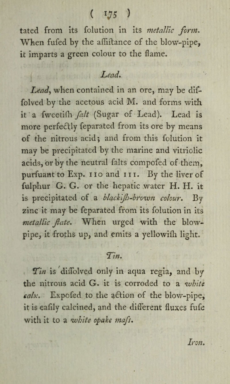 tated from its folution in its metallic form. When fufed by the afliitance of the blow-pipe, it imparts a green colour to the flame. Lead. Lead, when contained in an ore, may be dif- folved by the acetous acid M. and forms with it a fweetifh fait (Sugar of Lead). Lead is more perfectly feparated from its ore by means of the nitrous acid; and from this folution it may be precipitated by the marine and vitriolic acids, or by the neutral falts compofed of them, purfuant to Exp. no and in. By the liver of fulphur G. G. or the hepatic water H. H. it is precipitated of a blackifj-brown colour. By zinc it may be feparated from its folution in its metallic fate. When urged with the blow- pipe, it froths up, and emits a yellowifh light. Tin, Tin is dilTolved only in aqua regia, and by the nitrous acid G. it is corroded to a white calx, Expcfed to the action of the blow-pipe, it is eafily calcined, and the different fluxes fufe with it to a white opake mafs. Iron.