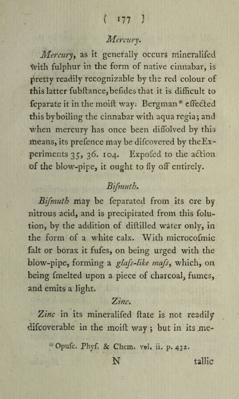 ( «77 ) Mercury. Mercury, as it generally occurs mincralifed tvith fulphur in the form of native cinnabar, is pretty readily recognizable by the red colour of this latter fubftance,befides that it is difficult to feparate it in the moift way. Bergman* effected this by boiling the cinnabar with aqua regia*, and when mercury has once been diffiolved by this means, its prefence may be difcovered by the Ex- periments 35, 36. 104. Expofed to the adtion of the blow-pipe, it ought to fly off entirely. Bifmuth. Bifmuth may be feparated from its ere by nitrous acid, and is precipitated from this folu- tion, by the addition of diftilled water only, in the form of a wdiite calx. With microcofmic fait or borax it fufes, on being urged with the blow-pipe, forming a glafs-like mafs> which, on being fmelted upon a piece of charcoal, fumes, and emits a light. Zinc. Zinc in its mineralifed (late is not readily difcoverable in the moift way ; but in its me- *Opufc. Phyf. & Chem. vol, ii. p.432. N tallic