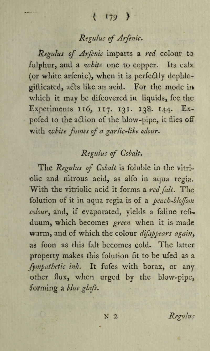 ( »79 > Regulus of Arfetiic. Regulus of Arfenic imparts a red colour to fulphur, and a •white one to copper. Its calx (or white arfenic), when it is perfe£tly dephlo- gifticated, a£ls like an acid. For the mode in which it may be difcovered in liquids, fee the Experiments 116, 117. 131. 138. 144. Ex- pofed to the aclion of the blow-pipe, it flies off with white fumes of a garlic-like odour. Regulus of Cobalt. The Regulus of Cobalt is foluble in the vitri- olic and nitrous acid, as alfo in aqua regia. With the vitriolic acid it forms a red fait. The folution of it in aqua regia is of a peach-bloffom colour) and, if evaporated, yields a faline refh. duum, which becomes green when it is made warm, and of which the colour difappears again, as foon as this fait becomes cold. The latter property makes this folution fit to be ufed as a fympathetic ink. It fufes with borax, or any other flux, when urged by the blow-pipe, forming a blue glafs.
