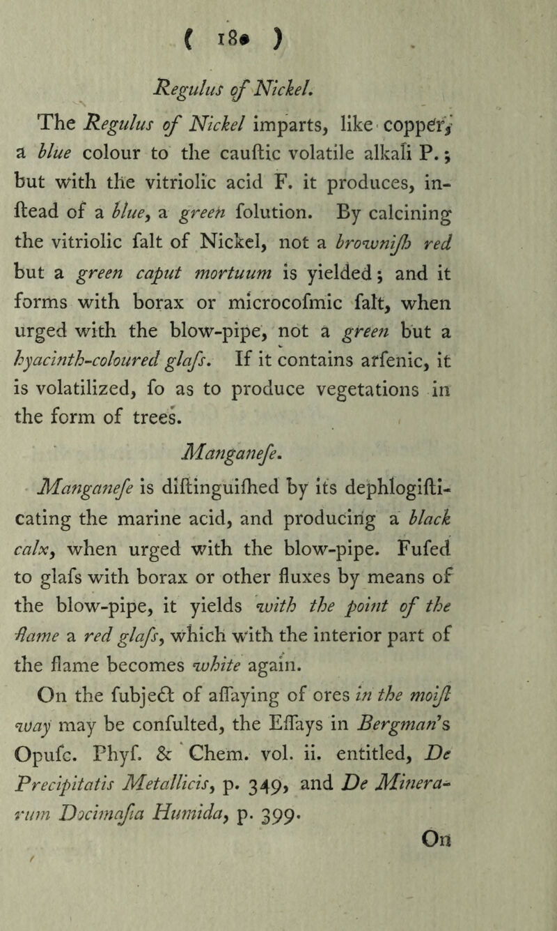 Regulus of Nickel. The Regulus of Nickel imparts, like coppery a blue colour to the cauftic volatile alkali P.; but with the vitriolic acid F. it produces, in- ftead of a blue, a green folution. By calcining the vitriolic fait of Nickel, not a browniß red but a green caput mortuum is yielded; and it forms with borax or microcofmic fait, when urged with the blow-pipe, not a green but a hyacinth-coloured glafs. If it contains affenic, it is volatilized, fo as to produce vegetations in the form of trees. Manganefe. Manga?iefe is diftinguifhed by its dephlogifli- eating the marine acid, and producing a black calx, when urged with the blow-pipe. Fufed to glafs with borax or other fluxes by means of the blow-pipe, it yields with the point of the dame a red glafs, which with the interior part of the flame becomes white again. On the fubjeft of aflaying of ores in the moiß way may be confulted, the Eflays in Bergman's Opufc. Phyfl & Chem. vol. ii. entitled, De Precipitatis Metallicis, p. 349, and De Miner a- rum Docimafia Humiday p. 399. On