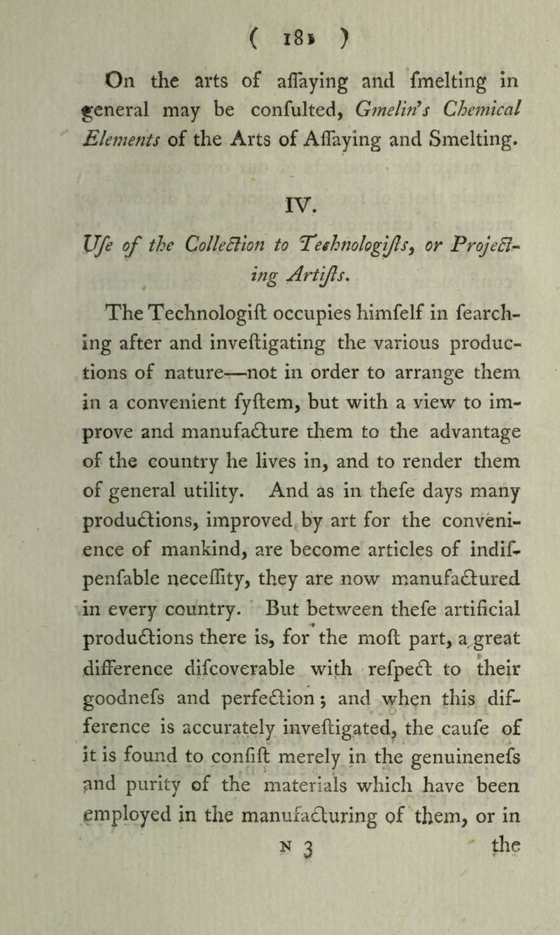 On the arts of aflaying and fmelting in general may be confulted, G?nelinys Chemical Elements of the Arts of Aflaying and Smelting. IV. XJfe of the Colleffion to 'Technologifs, or Projeff- ing Artißs. The Technologift occupies himfelf in fearch- ing after and inveftigating the various produc- tions of nature-—not in order to arrange them in a convenient fyftem, but with a view to im- prove and manufacture them to the advantage of the country he lives in, and to render them of general utility. And as in thefe days many productions, improved by art for the conveni- ence of mankind, are become articles of indif- penfable neceflity, they are now manufactured in every country. But between thefe artificial productions there is, for the molt part, a great difference difcoverable with refpeCt to their goodnefs and perfection; and when this dif- ference is accurately inveftigated, the caufe of it is found to confift merely in the genuinenefs and purity of the materials which have been employed in the manufacturing of them, or in n 3 the