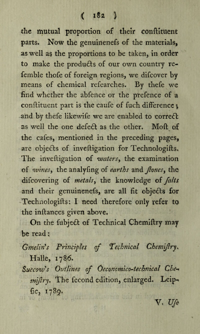 the mutual proportion of their conftituent parts. Now the genuinenefs of the materials, as well as the proportions to be taken, in order to make the products of our own country re- femble thofe of foreign regions, we difcover by means of chemical refearches. By thefe we find whether the abfence or the prefence of a conftituent part is the caufc of fuch difference * and by thefe likewife we are enabled to corre<ft as well the one defedf as the other. Moft of the cafes, mentioned in the preceding pages, are objects of inveftigation for Technologifts. The inveftigation of waters, the examination of wines, the analyfing of earths and ßonesy the difcovering of metals, the knowledge of /alts and their genuinenefs, are all fit objects for Technologifts: I need therefore only refer to the inftances given above. On the fubjedf of Technical Chemiftry may be read; Gmelin's Principles of 'Technical Chemiftry. Halle, 1786. Succow's Outlines of Öeconcmico-technical Che-* mi/try. The fecond edition, enlarged. Leip- Gc, 1789.