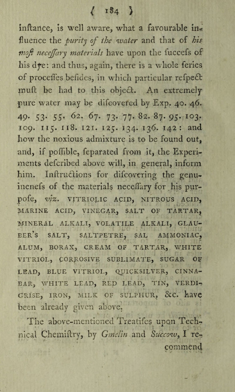 ( i?4 > inflance, is well aware, what a favourable in* fluence the purity of the water and that of his moß necejfary materials have upon the fuccefs of his dye: and thus, again, there is a whole feries of proceffes befides, in which particular refpedt muft be had to this objcdt. An extremely •pure water may be difcovered by Exp. 40. 46. 49- S3- 5S- 62- 67. 73. 77. 82. 87. 95. 103. 109. 115. 118. 121. 125. 134. 136. 142: and how the noxious admixture is to be found out, and, if poffible, feparated from it, the Experi- ments defcribed above will, in general, inform him. Inftrudlions for difcovering the genu- inenefs of the materials neceflary for his pur- pofe, viz. VITRIOLIC ACID, NITROUS ACID, MARINE ACID, VINEGAR, SALT OF TARTAR, MINERAL ALKALI, VOLATILE ALKALI, GLAU- BER’s SALT, SALTPETRE, SAL AMMONIAC, ALUM, BORAX, CREAM OF TARTAR, WHITE VITRIOL, CORROSIVE SUBLIMATE, SUGAR OF LEAD, BLUE VITRIOL, QUICKSILVER, CINNA- BAR, WHITE LEAD, RED LEAD, TIN, VERDI- GRISE, IRON, MILK OF SULPHUR, &C. have been already given above. The above-mentioned Treatifes upon Tech- nical Cherniilry, by Gmelin and Succow, I re- commend