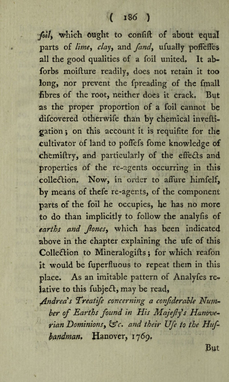 folly which ought to confift of about equal parts of limey clayy and fandy ufually pofTefles all the good qualities of a foil united. It ab- forbs moifture readily, does not retain it too long, nor prevent the fpreading of the fmall fibres of the root, neither does it crack, But as the proper proportion of a foil cannot be difcovered otherwife than by chemical invefti- gation •, on this account it is requifite for the cultivator of land to pofiefs fome knowledge of chemiftry, and particularly of the effects and properties of the re-agents occurring in this collection. Now, in order to aifure himfelf, by means of thefe re-agents, of the component parts of the foil he occupies, he has no more to do than implicitly to follow the analyfis of earths and ßoneSy which has been indicated above in the chapter explaining the ufe of this Collection to Mineralogifts; for which reafon it would be fuperfluous to repeat them in this place. As an imitable pattern of Analyfes re- lative to this fubjeCt, may be read, fLndreas Treatife concerning a confiderable Num- ber of Earths found in His Majefys Hanove- rian Dominions, &c. and their Ufe to the Huf- handman. Hanover, 1769. But