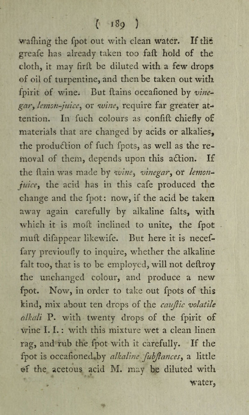 C *%> ) walking the fpot out with clean water. If the greafe has already taken too fall hold of the cloth, it may firft be diluted with a few drops of oil of turpentine, and then be taken out with fpirit of wine. But (tains occafioned by vine- gar, lemon-juice, or wine, require far greater at- tention. In fuch colours as confift chiefly of materials that are changed by acids or alkalies, the production of fuch fpots, as well as the re- inoval of them, depends upon this aCtion. If the (tain was made by winei vinegar, or lemon- juice, the acid has in this cafe produced the change and the fpot: now, if the acid be taken away again carefully by alkaline faits, with which it is molt inclined to unite, the fpot mult difappear likewife. But here it is necef- fary previoufly to inquire, whether the alkaline fait too, that is to be employed, will not deftroy the unchanged colour, and produce a new fpot. Now, in order to take out fpots of this kind, mix about ten drops of the cauflic volatile alkali P. with twenty drops of the fpirit of wine 1.1.: with this mixture wet a clean linen rag, and rub the fpot with it carefully. If the fpot is occafioned*by alkaline fubßances, a little ©f the acetous acid M. may be diluted with water,