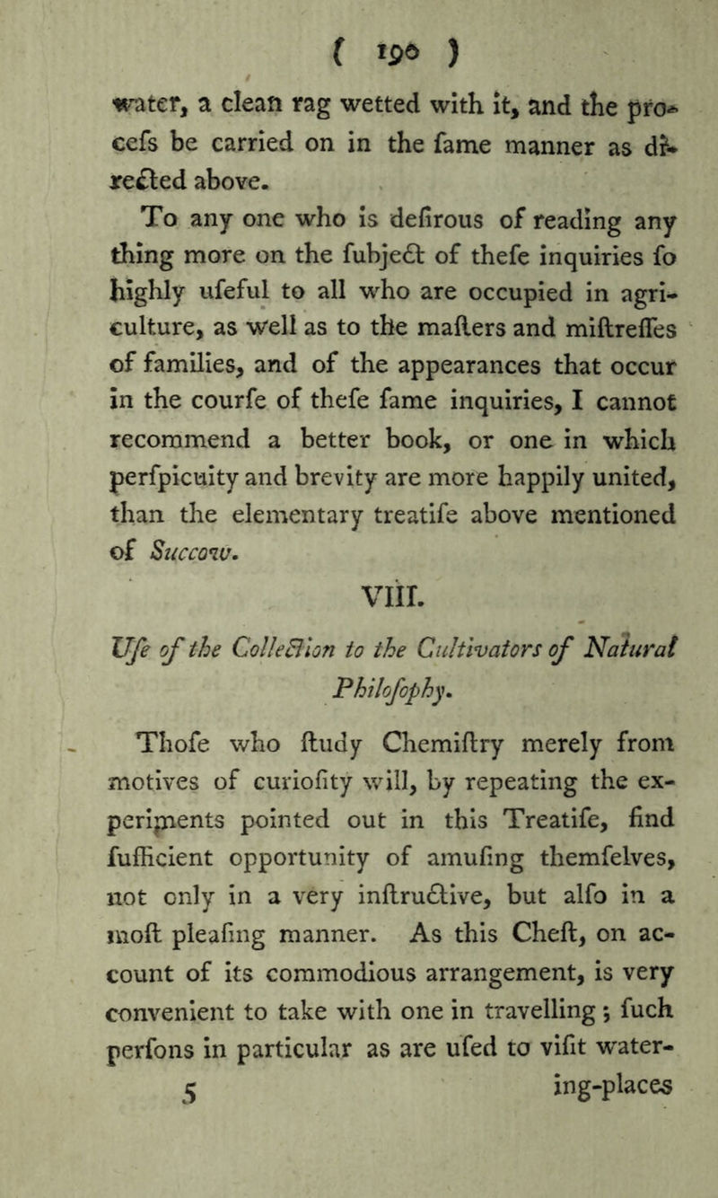 water, a clean rag wetted with it, and the pro* cefs be carried on in the fame manner as di1* rented above. To any one who is defirous of reading any thing more on the fubjedl of thefe inquiries fo highly ufeful to all who are occupied in agri- culture, as well as to the mailers and miflrelfes of families, and of the appearances that occur in the courfe of thefe fame inquiries, I cannot recommend a better book, or one in which perfpicuity and brevity are more happily united, than the elementary treatife above mentioned of Succqw. VIII. Ufe of the ColleBlon to the Cultivators of Natural Philofophy. Thofe who lludy Chemillry merely from motives of curiofity will, by repeating the ex- periments pointed out in this Treatife, find fufficient opportunity of amufing themfelves, not only in a very inftrudlive, but alfo in a moll pleafing manner. As this Cheft, on ac- count of its commodious arrangement, is very convenient to take with one in travelling; fuch perfons in particular as are ufed to vifit water- 5 ing-places