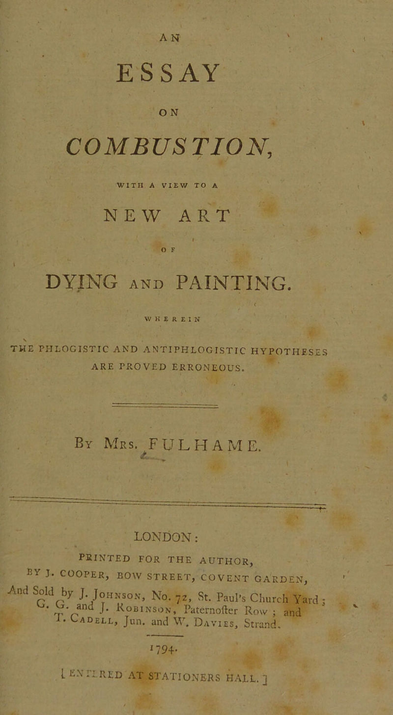 AN ESSAY | S COMBUSTION, NEw ART: © oF igs DYING axp PAINTING. THE PHLOGISTIC AND ANTIPHLOGISTIC HEgorHy ARE PROVED Pen CMDS. &lt; By Mrs. FULHAME, oan ie ; LONDON: PRINTED FOR THE AUTHOR, BY J. COOPER, BOW STREET, COVENT GARDEN, T. Capzuz, Jun. and W, Davis, Strand. i 794+ [ ENTERED ATIONERS HALL. ] ww ¥ SES &amp; Pita’