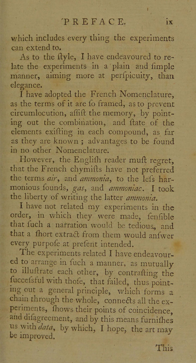 which includes every thing the experiments can extend to. , As to the ftyle, I have endeavoured to re- late the experiments in a’plain and fimple manner, aiming more at perf{picuity, than elegance:. 4 on . I have adopted the French Nomenclature, as the terms of it are fo framed, as to prevent circumlocution, affift the memory, by point- ing out the combination, and ftate of the elements exifting in each compound, as far as they are known; advantages to be found in no other Nomenclature. However, the Englith reader mutt regret, that the French chymifts have not preferred the terms air, and ammonia, to the lefs har- monious founds, gas, and ammoniac. 1 took the liberty of writing the latter ammonia. I have not related my experiments in the order, in which they were made, fenfible that fuch a natration would be tedious, and that a fhort extra& from them would anfwer every purpofe at prefent intended. = € experiments related I have endeavour- ed to arrange in fuch a manner, as mutually to illuftrate each other, by contrafting the faccefsful with thofe, that failed, thus point- ing out a general principle, which forms a chain through the whole, conneéts all the ex- periments, fhows their points of coincidence, and difagreement, and by this means furnifhes us with data, by which, I hope, the art may be improved. . This