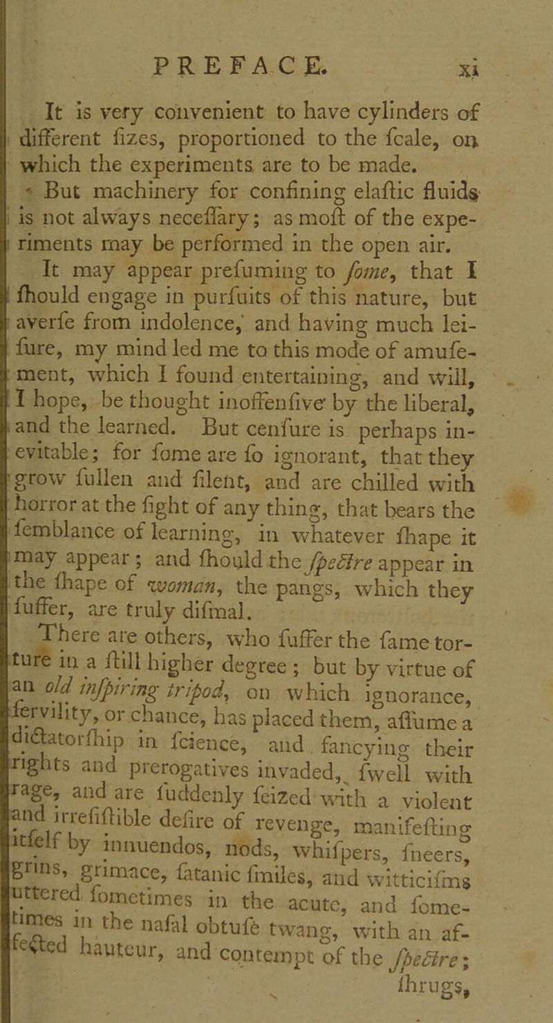 It is very convenient to have cylinders of ‘different fizes, proportioned to the fcale, on ' which the experiments are to be made. - But machinery for confining elaftic fluids | is not always neceflary; as moft of the expe- riments may be performed in the open air. It may appear prefuming to fome, that I fhould engage in purfuits of this nature, but averfe from indolence, and having much lei- fare, my mind led me to this mode of amufe- ment, which I found entertaining, and will, { hope, be thought inoffenfive by the liberal, and the learned. But cenfure is perhaps in- | evitable; for fome are fo ignorant, that they grow fullen and filent, and are chilled with horror at the fight of any thing, that bears the ‘femblance of learning, in whatever fhape it € ina {till higher degree; but by virtue of an old infpiring tripod, on which ignorance, rvility, or chance, has placed them, afflume a tfelf by innuendos, nods, whifpers, fneers, grins, grimace, fatanic fmiles, and witticifing with an_af- | 5? fegted hauteur, and contempt of the /peétre ; thrugs,