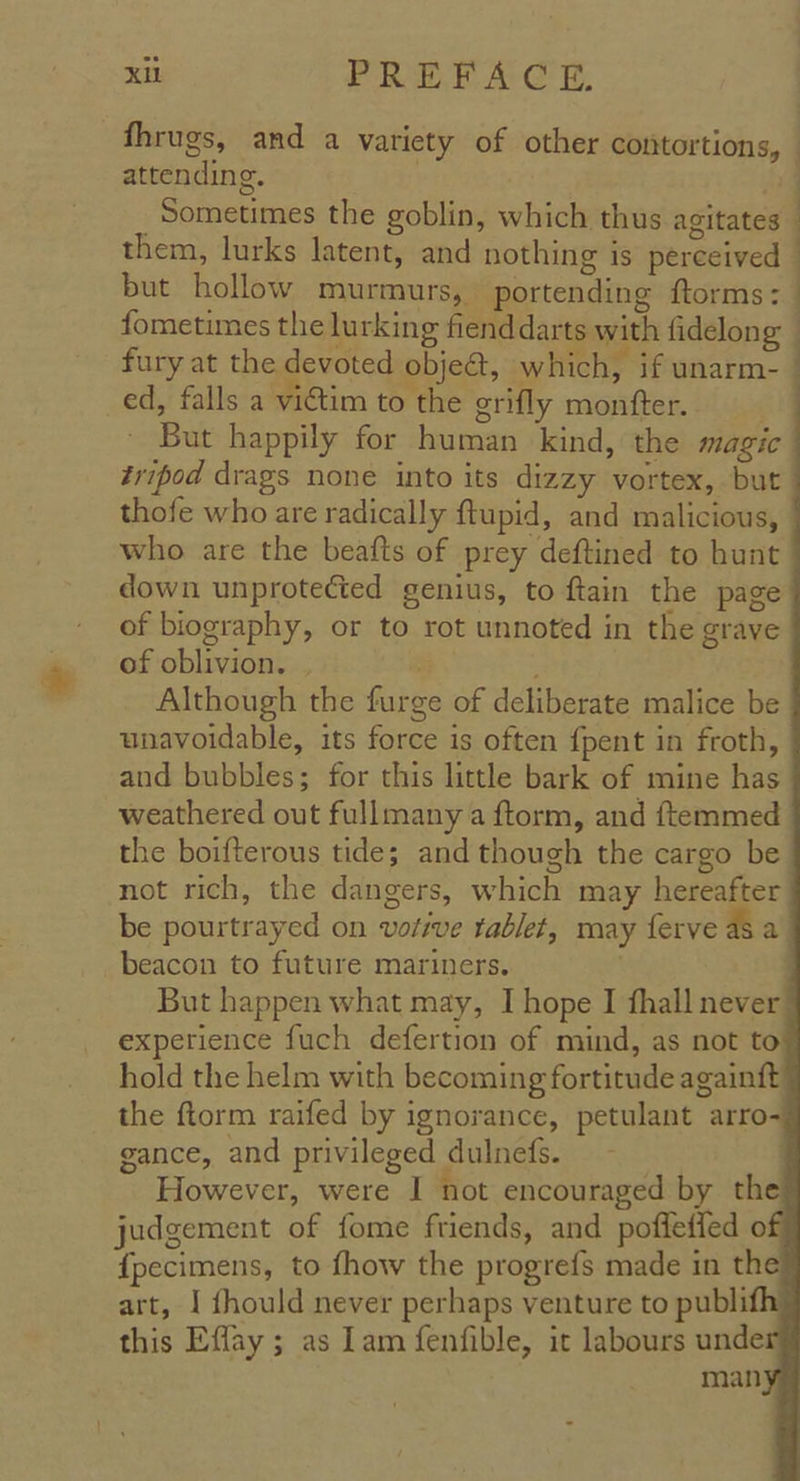 fhrugs, and a variety of other contortions, — attending. | Sometimes the goblin, which thus agitates them, lurks latent, and nothing is perceived but hollow murmurs, portending ftorms: fometimes the lurking fiend darts with fidelon g fury at the devoted objea, which, if unarm- ed, falls a victim to the grifly monfter. ' But happily for human kind, the magic tripod drags none into its dizzy vortex, but thofe who are radically ftupid, and malicious, who are the beafts of prey deftined to hunt down unprotected genius, to ftain the page of biography, or to rot unnoted in the grave of oblivion. |  Although the furge of deliberate malice be unavoidable, its force is often {pent in froth, and bubbles; for this little bark of mine has weathered out fullmany a ftorm, and ftemmed the boifterous tide; and though the cargo be not rich, the dangers, which may hereafter be pourtrayed on vofive tablet, may ferve as a beacon to future mariners. But happen what may, I hope I fhall never experience fuch defertion of mind, as not to hold the helm with becoming fortitude againft the ftorm raifed by ignorance, petulant arro- gance, and privileged dulnets. | However, were I not encouraged by the judgement of fome friends, and poffeffed o {pecimens, to fhow the progrefs made in the art, I fhould never perhaps venture to publi this Eflay ; as am fenfible, it labours unde man