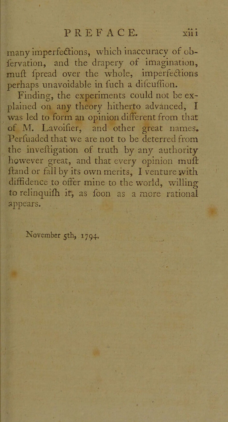 many imperfections, which inaccuracy of ob- fervation, and the drapery of imagination, muft {pread over the whole, imperfections perhaps unavoidable in fuch a difcuffion. Finding, the experiments could not be ex- plained oe vy theory me, advanced, I and other great names. Perfuaded that we are not to be deterred from however great, and that every opinion muft {tand or fall by its own merits, I venture with diffidence to offer mine to the world, willing to relinquifh it, as foon as a more rational appears. | \ November sth, 1 794