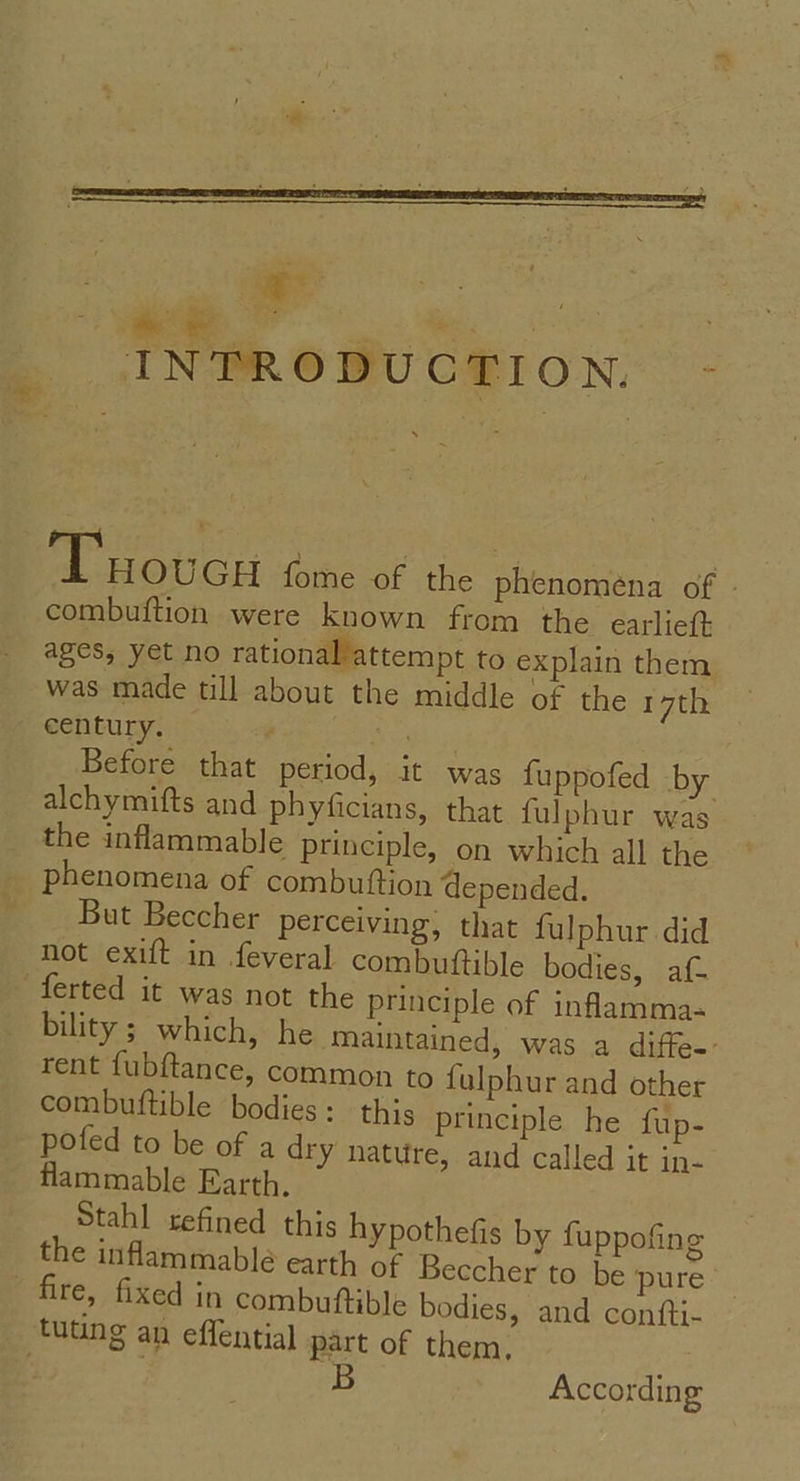 - ete * . s * nee en INTRODUCTION. - Tuoucu fome of the phenomena of - combuftion were known from the earlie(t ages, yet no rational/attempt to explain them was made till about the middle of the 17th century. re Before that period, it was fuppofed by alchymifts and phyficians, that fulphur was the inflammable principle, on which all the phenomena of combuttion depended. But Beccher perceiving, that fulphur did not exift in feveral combuftible bodies, af- ferted it was not the principle of inflamma- bility ; which, he maintained, was a diffe-- rent fubftance, common to fulphur and other combuftible bodies: this principle he fup- pofed to be of a dry nature, and called it in- flammable Earth. Stahl refined this hypothefis by fuppofing the inflammable earth of Beccher to be pure fire, fixed in combutftible bodies, and confti- tuting an effential part of them, : B According