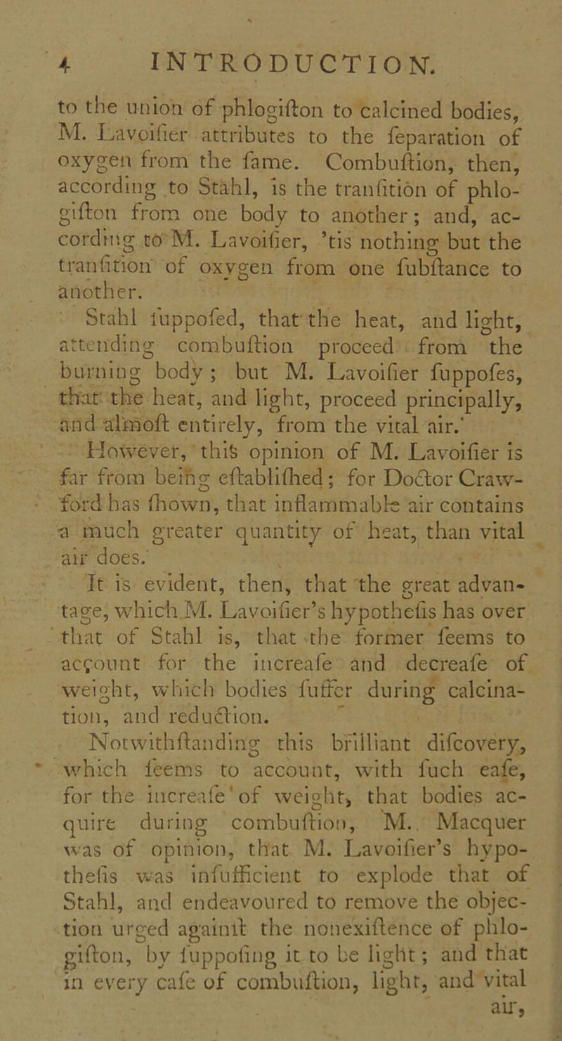 to the union of phlogifton to calcined bodies, M. Lavoifier attributes to the feparation of oxygen from the fame. Combuftion, then, according to Stahl, is the tranfition of phlo- eifton from one body to another; and, ac- cordmg to M. Lavoifier, ’tis nothing but the tranfition of oxygen from one fubftance to another. : tea | | Stahl fuppofed, thatthe heat, and light, attending combuftion proceed’: from the burning body; but M. Lavoifier fuppofes, _ thar the heat, and light, proceed principally, and almoft entirely, from the vital air.’ -* However, this opinion of M. Lavoifier is far from beihg eftablifhed; for DoGtor Craw- ford has fhown, that inflammabk air contains a much ereater quantity of heat, than vital air does. ; ik It is evident, then, that the great advan-_ tage, which M. Lavoifier’s hypothefis has over “that of Stahl is, that .the: former feems to account for the increafe and decreafe of. weight, which bodies fuffer during calcina- tion, and reduction. g | Notwithftanding this brilliant difcovery, which feems to account, with fuch eafe, for the increafe'of weight, that bodies ac- quire during combuttion, M.. Macquer was of opinion, that. M. Lavoifier’s hypo- thefis was infufficient to explode that of Stahl, and endeavoured to remove the objec- tion urged againit the nonexiftence of phlo- gifton, by fuppofing it to be light; and that in every cafe of combuftion, light, and vital | als