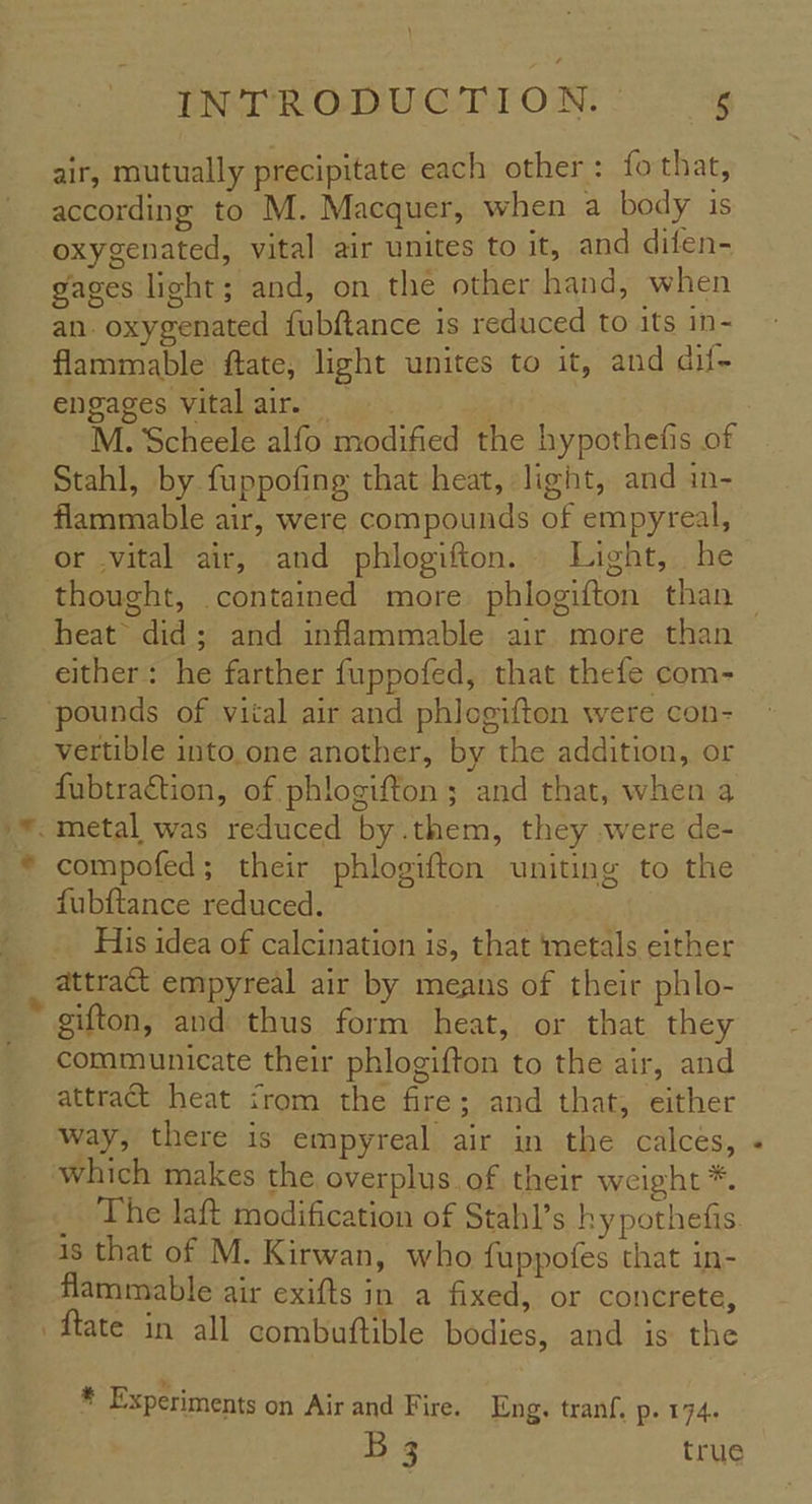 air, mutually precipitate each other: fo that, according to M. Macquer, when a body is oxygenated, vital air unites to it, and difen- gages light; and, on the other hand, when an. oxygenated fubftance is reduced to its in- flammable ftate, light unites to it, and dif- engages vitalair, M. Scheele alfo modified the hypothefis of Stahl, by fuppofing that heat, light, and in- flammable air, were compounds of empyreal, or .vital air, and phlogifton. . Light, he heat did; and inflammable air more than either: he farther fuppofed, that thefe com- vertible into,one another, by the addition, or fubtraction, of phlogifton ; and that, when a compofed; their phlogifton uniting to the fubftance reduced. His idea of calcination is, that ‘metals either attract empyreal air by means of their phlo- gifton, and thus form heat, or that they communicate their phlogifton to the air, and attract heat irom the fire; and that, either way, there is empyreal air in the calces, which makes the overplus.of their weight *. _ The laft modification of Stahl’s hy pothefis. is that of M. Kirwan, who fuppofes that in- flammable air exifts in a fixed, or concrete, * Experiments on Air and Fire. Eng. tranf, p. 174. B3 true