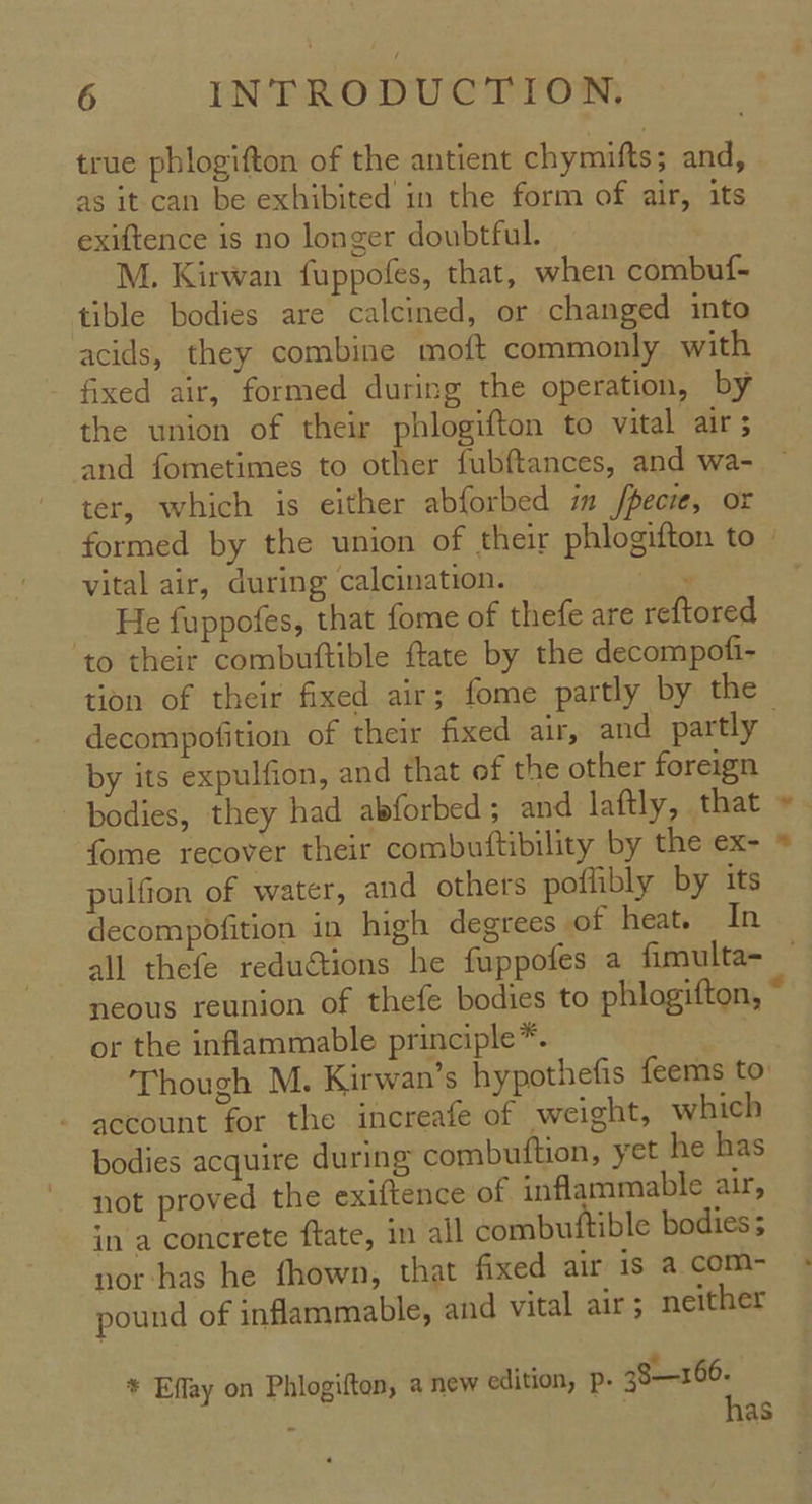 true phlogifton of the antient chymifts; and, as it can be exhibited in the form of air, its exiftence is no longer doubtful. M. Kirwan fuppofes, that, when combuf- tible bodies are calcined, or changed into acids, they combine moft commonly with - fixed air, formed during the operation, by the union of their phlogifton to vital air 5 ter, which is either abforbed im fpecie, or vital air, during calcination. : He fuppofes, that fome of thefe are reftored to their combuftible ftate by the decompofi- decompofition of their fixed air, and partly by its expulfion, and that of the other foreign fome recover their combuftibility by the ex- pulfion of water, and others poflibly by its decompoOfition in high degrees of heat. In or the inflammable principle*. - account for the increafe of weight, which bodies acquire during combuftion, yet he has not proved the exiftence of inflammable air, in a concrete ftate, im all combuftible bodies nor-has he fhown, that fixed air is a com- pound of inflammable, and vital air; neither te - * Effay on Phlogifton, a new edition, p- 38—166. : | has