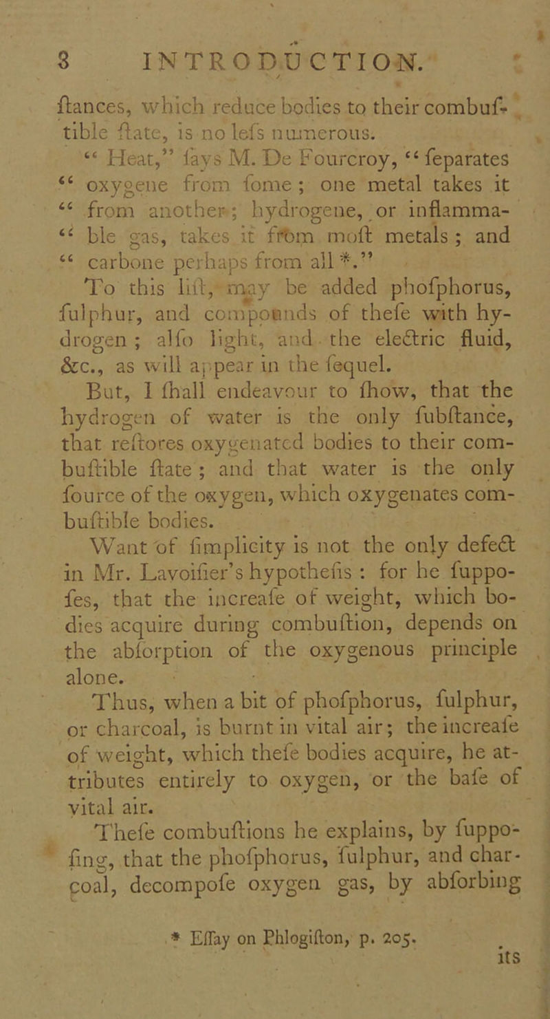 ftances, which reduce bodies to hee Scntiout® tible ftate, is no lefs numerous. «« Heat,” fays M. De Fourcroy, ‘* feparates oxygene from fome; one metal takes it ‘ ble gas, takes it ffom.moft metals; and carbone perhaps from all *.” To this lift, may be added phosehomne, fulphur, and compornds of thefe wath hy- bia alfo light, and. the electric fluid, &c., ., as will appear in the fequel. But, I fhall endeavour to fhow, that the hydrogen of water is the only fubftance, that reftores oxygenated bodies to their com- buftible ftate; and that water is the only fource of the oxygen, W yhich oxygenates com- buftible bodies. Want of fimplhicity 1 is not the only defect in Mr. Lavoifier’s hypothefis : for he fuppo- fes, that the increafe of weight, which bo- the abforption of the oxygenous principle alone. Thus, when a bit of phofphorus, fulphur, or charcoal, is burnt in vital air; the increafe of weight, which thefe bodies acquire, he at- vital air. Thefe combuftions he explains, by fuppo- fing, that the phofphorus, fulphur, and char- coal, decompofe oxygen gas, Es abforbing * Effay on Phlogifton, p. 205. : Ne os 1tS oP ge a ee