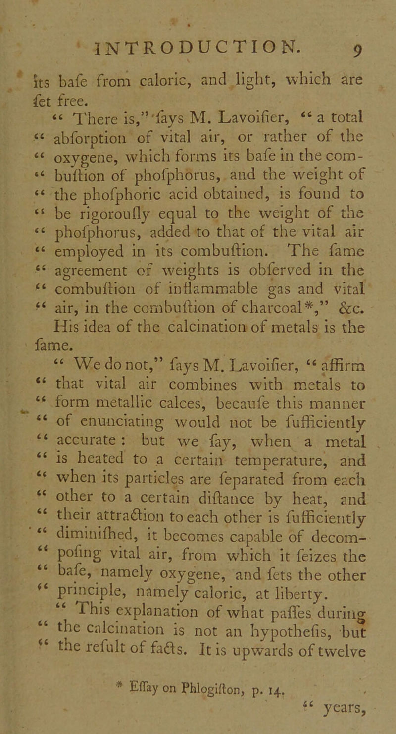 x ‘@NTRODUCTION. 9 «ec cc 66 6c cs «¢ «c 6c <6 66 <¢ There is,’ ‘fays M. Lavoifier, ‘‘ a total abforption of vital air, or rather of the oxygene, which forms its bafe in the com- buftion of phofphorus, and the weight of be rigoroufly equal to the weight of the phofphorus, added to that of the vital air employed in its combuftion. ‘The fame agreement of weights is obferved in the combuftion of inflammable gas and vital’ air, in the combuftion of charcoal*,” &c. His idea of the calcination of metals is the te cs £6 &6 a4 & 44 (14 ' 66 e¢ (74 ¢6¢ 4 G6 *¢ We do not,” fays M. Lavoifier, ‘* affirm that vital air combines with metals to of enunciating would not be fufficiently accurate: but we fay, when a metal . is heated to a certain temperature, and when its particles are feparated from each other to a certain diftance by heat, and their attra€tion to each other is fufficiently diminifhed, it becomes capable of decom=: pofing vital air, from which it feizes the bafe, namely oxygene, and fets the other principle, namely caloric, at liberty. ‘¢ ‘This explanation of what pafles durin the calcination is not an hypothefis, ‘but the refult of faGs. Itis upwards of twelve * Effay on Phlogifton, p. 14. é¢ - t* years, -