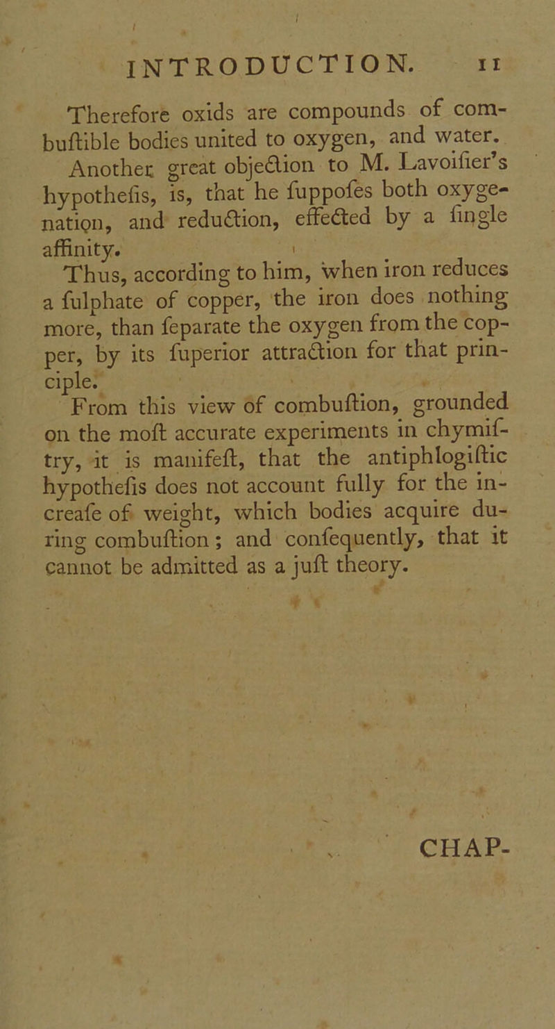 { INTRODUCTION. It Therefore oxids are compounds of com- buftible bodies united to oxygen, and water. Another great objeGion to M. Lavoifier’s hypothefis, is, that he fuppofes both oxyge- nation, and reduction, effected by a fingle affinity. / Thus, according to him, when iron reduces a fulphate of copper, the iron does nothing more, than feparate the oxygen from the cop- per, by its fuperior attraction for that prin- ciple. 3 . . “From this view of combuftion, grounded on the moft accurate experiments in chymif- try, it is manifeft, that the antiphlogiftic hypothefis does not account fully for the in- creafe of weight, which bodies acquire du- ting combuftion ; and confequently, that it cannot be admitted as a juft theory. ‘ - * * ee CHAR