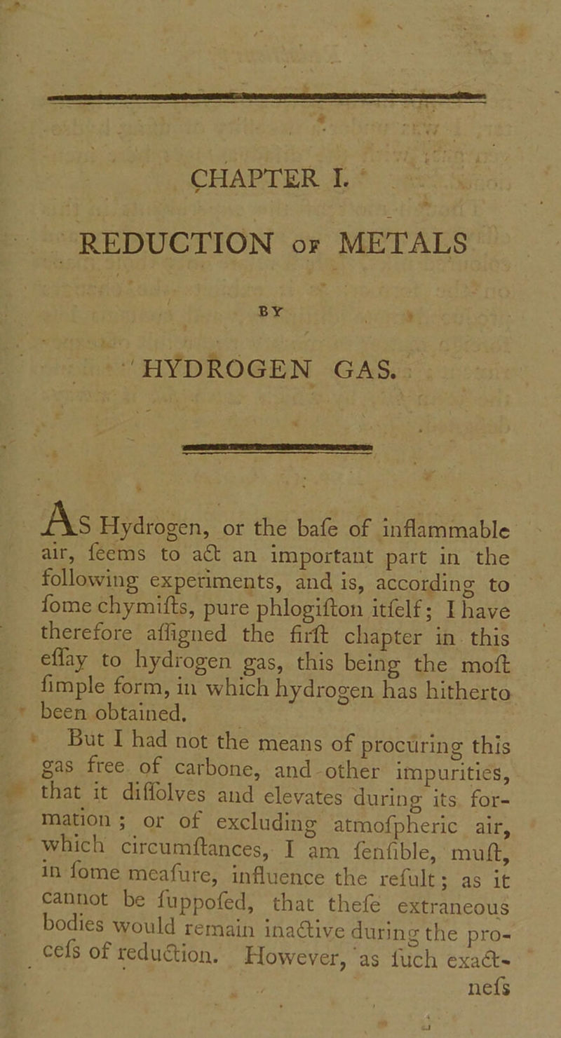 “ CHAPTER I. ° -- REDUCTION or METALS | BY . ’ - HYDROGEN GAS. -& As Hydrogen, or the bafe of inflammable air, feems to act an important part in the following experiments, and is, according to fome chymifts, pure phlogifton itfelf; Ihave therefore affigned the firft chapter in. this effay to hydrogen gas, this being the moft fimple form, in which hydrogen has hitherto * been obtained. * But I had not the means of procuring this gas free of carbone, and-other impurities, ~ that it diffolves and elevates during its, for- mation ; or of excluding atmofpheric air, “which circumftances, I am fenfible, muft, in fome meafure, influence the refult; as it cannot be fuppofed, that thefe extraneous bodies would remain inaétive during the pro- _cefs of reduction. However, ‘as fuch exacts ne{s