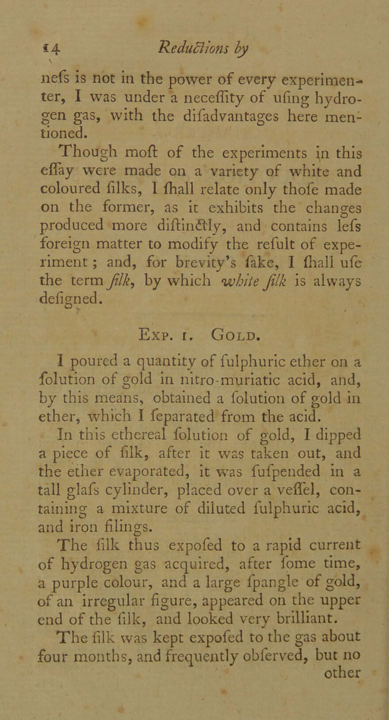 nefs is not in the power of every experimen- ter, I was under a neceflity of ufing hydro- gen gas, with the difadvantages here men- tioned. 7 3 Though moft of the experiments in this eflay were made on a variety of white and coloured filks, | fhall relate only thofe made on the former, as it exhibits the changes produced more diftin@ly, and contains lefs ‘foreign matter to modify the refult of expe- riment ; and, for brevity’s fake, I fhall ufe the term fi/k, by which white filk is always _ defigned. . Exe. f... Goup. I poured a quantity of fulphuric ether on a folution of gold in nitro-muriatic acid, and, by this means, obtained a folution of gold in ether, which I feparated from the acid. — In this ethereal folution of gold, I dipped a piece of filk, after it was taken out, and the ether evaporated, it was fufpended in a tall glafs cylinder, placed over a veffel, con- _ taining a mixture of diluted fulphuric acid, — and iron filings. | The filk thus expofed to a rapid current of hydrogen gas acquired, after fome time, a purple colour, and a large {pangle of gold, . of an irregular figure, appeared on the upper — end of the filk, and looked very brilliant. The filk was kept expofed to the gas about . four months, and frequently obferved, but no . , other -