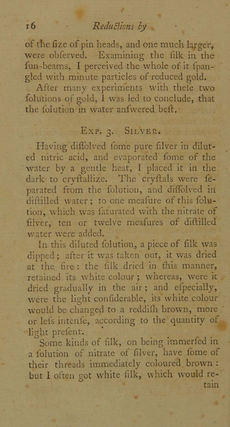 a. 16 ; Redu€tions by « As of the fize of pin heads, and one much larger, were obferved. Examining the filk in the fun-beams, I perceived the whole of it {pan- ~ gled with minute particles of reduced gold. After many experiments with thefe two folutions of gold, I was led to conclude, that the folution 1 in water anfwered. beft. ee 3) DILVE me Having diffolved fome pure filver in dilut- ed nitric acid, and evaporated fome of the water by a gentle heat, I placed it in the dark: to cryftallize. phi cryftals were fe- parated from the folution, and diffolved in diftilled water; to one meafure of this folu- tion, which was faturated with the nitrate of filver, ten or twelve meafures of diftilled water were added. ; In this diluted folution, a piece of filk was dipped; after it was taken out, it was dried at the fire: the filk dried in this manner, retained its white colour ; 3 whereas, were it » dried gradually in the air; and efpecially, _ were the light confiderable, its y white colour would be changed to a reddifh brown, more ~ or lefs intenfe, according to the quantity Of light prefent. “Some kinds of filk, on being immerfed in a folution of nitrate ‘af filver, “have fome of their threads immediately coloured, brown : but I often got white filk, which would re- tain aaa: rs