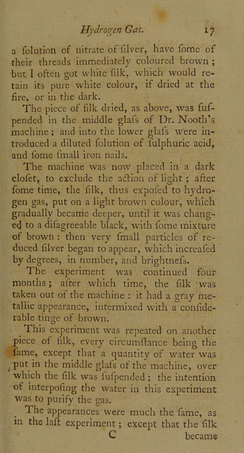 a Hydrogen Gas. 17 a folution of nitrate of filver, have fome of their threads immediately coloured brown ; but I often got white filk, which would re- tain its pure white colour, if dried at the fire, or in the dark. The piece of filk dried, as above, was fuf- pended in the middle glafs of Dr. Nooth’s machine; and into the lower glafs were in- troduced a diluted folution of fulphuric acid, and fome {mall iron nails. | The machine was now placed in a dark clofet, to exclude the action of light ; after fome time, the filk, thus expofed to hydro- gen gas, put on a light brown colour, which gradually became deeper, until it was chang- ed to a difagreeable black, with fome mixture of brown: then very {mall particles of re- duced filver began to appear, which increafed by degrees, in number, and brightnefs. The experiment was continued four months; after which time, the filk ‘was taken out of the machine : it had a gray me- tallic appearance, intermixed with a confide- rable tinge of brown. _This experiment was repeated on another lece of filk, every circumftance: being the me, except that a quantity of water was put in the middle glafs of the machine, over which the filk was fufpended ; the intention of interpofing the water in this experiment was to purify the gas, | _ The appearances were much the fame, as in the laft experiment ; except that the filk Cc became
