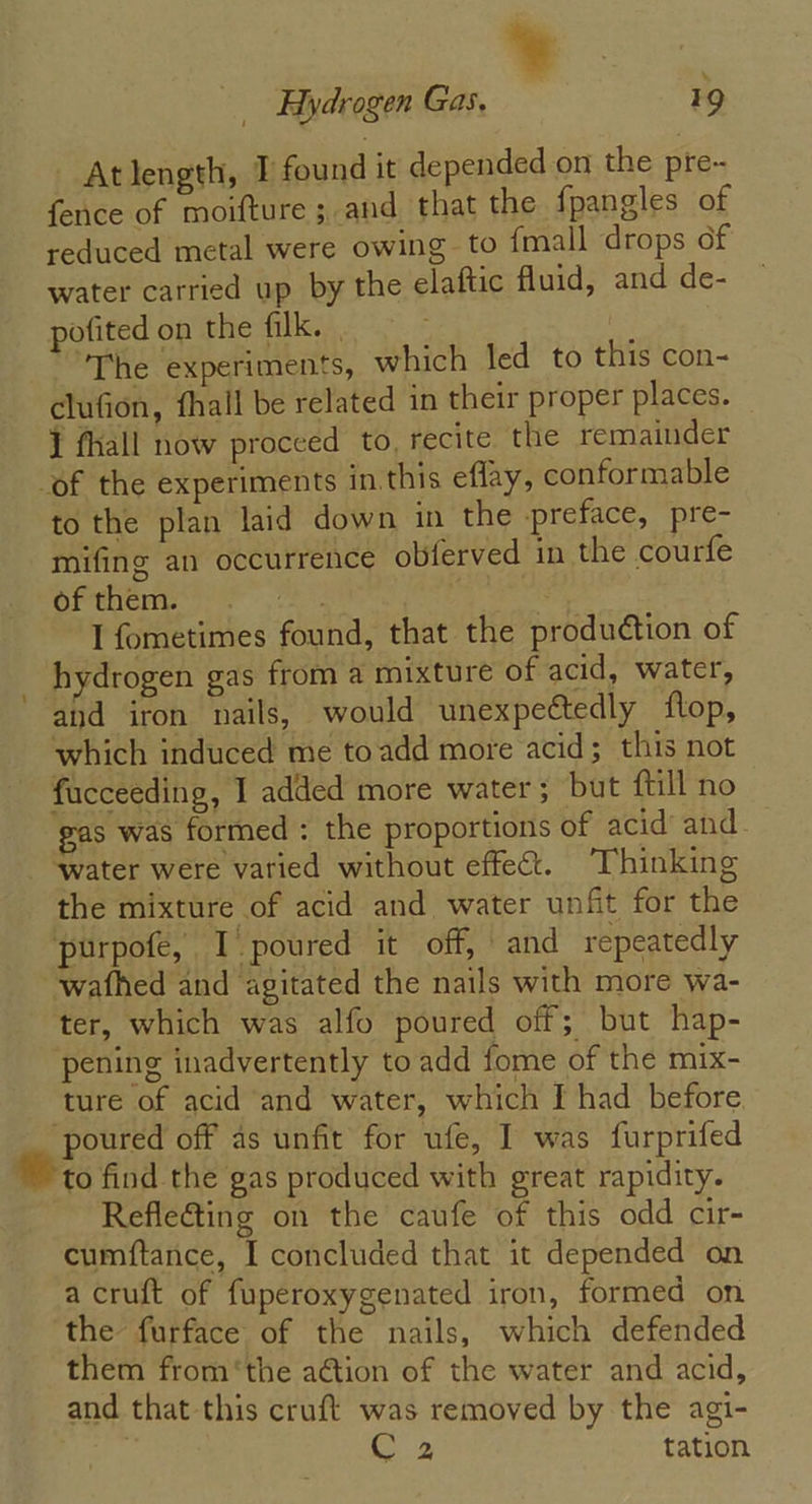 Atlength, T found it depended on the pre- fence of moifture ; and that the {pangles of reduced metal were owing to {mall drops of water carried up by the elaftic fluid, and de- — pofited on the filk. | : The experiments, which led to this con- clufion, fhall be related in their proper places. 1 fhall now proceed to, recite the remainder of the experiments in this effay, conformable to the plan laid down in the preface, pre- mifing an occurrence obferved in the courfe of them. ie | I fometimes found, that the production of _ hydrogen gas from a mixture of acid, water, and iron nails, would unexpectedly flop, which induced me toadd more acid; this not fucceeding, I added more water; but ftill no gas was formed : the proportions of acid’ and ‘water were varied without effect. “Thinking the mixture of acid and water unfit for the purpofe, I poured it off, and repeatedly wafhed and agitated the nails with more wa- ter, which was alfo poured off; but hap- pening inadvertently to add fome of the mix- ture of acid and water, which I had before. ‘poured off as unfit for ufe, I was furprifed “to find the gas produced with great rapidity. Refle&amp;ting on the caufe of this odd cir- cumftance, I concluded that it depended on a cruft of fuperoxygenated iron, formed on the furface of the nails, which defended them from ‘the ation of the water and acid, and that this cruft was removed by the agi- | C 2 tation