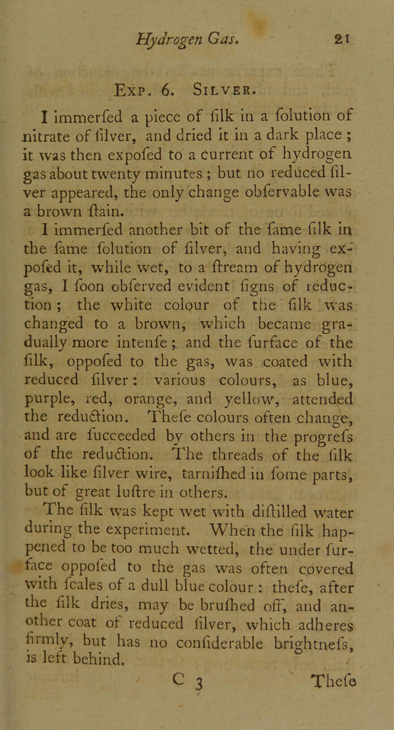 Hydrogen Gas. si gt Exp. 6. SILver. I immerfed a piece of filk in a folution of nitrate of filver, and dried it in a dark place ; it was then expofed to a current of hydrogen gas about twenty minutes ; but no reduced fil- ver appeared, the only change obfervable was: a brown ftain. © mich | - 1 immerfed another bit of the fame filk in the fame folution of filver, and having .ex- pofed it, while wet, toa ftream of hydrogen. | gas, I foon obferved evident’ figns of reduc- tion; the white colour of the filk was: changed to a brown, which became gra- dually more intenfe; and the furface of the filk, oppofed to the gas, was coated with reduced filver: various colours, as blue, purple, red, orange, and yellow, attended the reduction. ‘Thefe colours often change, and are fucceeded by others in the progrefs of the reduction. ‘The threads of the filk look like filver wire, tarnifhed in fome parts, but of great luftre in others. | The filk was kept wet with diftilled water during the experiment. When the filk hap- pened to be too much wetted, the under fur- face oppofed to the gas was often covered - with feales of a dull blue colour: thefe, after the filk dries, may be brufhed off, and an- other coat of reduced filver, which adheres firmly, but has no confiderable brightnefs, 1s left behind. © 3 ~ ‘Thefe