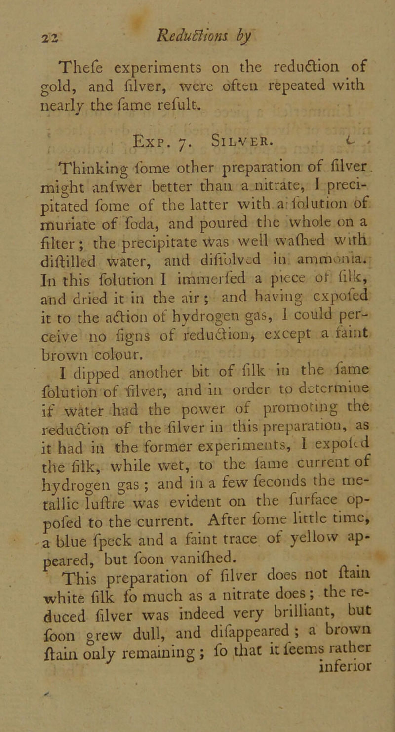 ¢ , 22) Redutiions by Thefe experiments on the reduction of gold, and filver, were often repeated with nearly the fame refult. 7 EXP, 7, QIUMER. os) - Thinking fome other preparation of filver. might anfwer better than a_nitrate, ] preci- pitated fome of the latter with.ai {olution of muriate of foda, and poured the whole on a filter; the precipitate was well wathed with: © diftilled water, and difiolved in’ ammoniay In this folution I immerfed a picce of fill, and dried it in the airs’ and having cxpofed) it to the aétion of hydrogen gas, | could per- ceive no figns of reduction, except a faint, brown colour. re St I dipped another bit of fill in the fame folution of filver, and in order to determine if water had the power of promoting the: reduction of the filver in this preparation, as it had in the former experiments, 1 expoied the filk, while wet, to the fame current of hydrogen gas; and ina few feconds the me- tallic luftre was evident on the furface op- pofed to the current. After fome little time, -a blue fpeck and a faint trace of yellow ap- peared, but foon vanithed. ' ' This preparation of filver does not ftain white filk fo much as a nitrate does; _the re- duced filver was indeed very brilliant, but foon grew dull, and difappeared 5 a brown ftain only remaining ; fo that it feems rather inferior