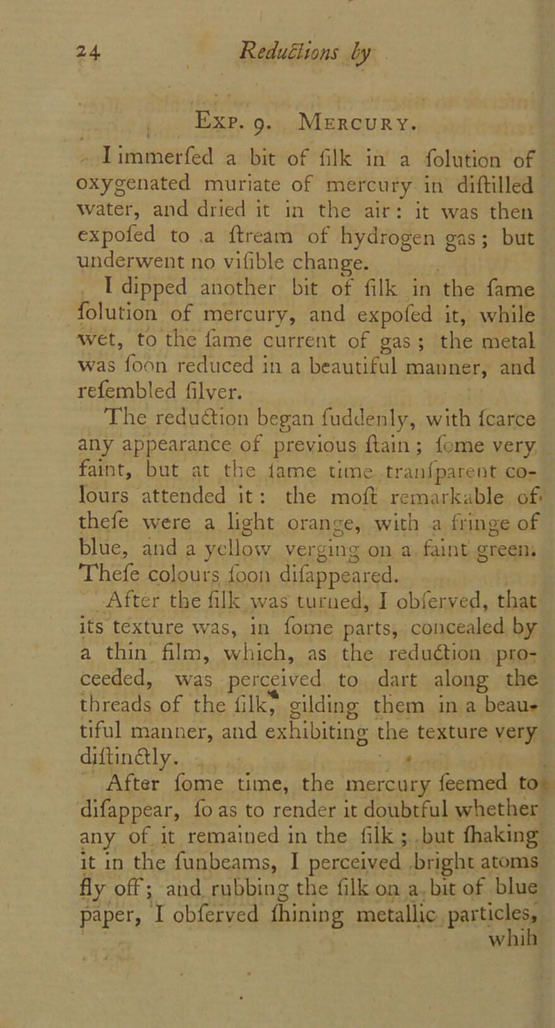 io ERP.0.y MERCURY. Iimmerfed a bit of filk in a folution of oxygenated muriate of mercury in diftilled Water, and dried it in the air: it was then expofed to a ftream of hydrogen gas; but underwent no vifible change. I dipped another bit of filk in ‘the: dame folution of mercury, and expofed it, while wet, to the fame current of gas; the metal was dina reduced in a beautiful mans and refembled filver. The reduction began fuddenly, with fcarce any appearance of previous ftain; fome very, faint, but at the fame time tranfparent co- Tours attended it: the moft remarkable of thefe were a light orange, with a fringe of blue, anda yellow verging on a, faint green Thefe colours {oon difappeared. After the filk was turned, I obferved, that its texture was, in fome parts, concealed by a thin film, which, as the reduétion pro- ceeded, was perceived to. dart along the aameentt of the filky gilding them in a beaue tiful manner, and exhibiting the texture very diftingly. . ‘ After fome time, the mercury feemed to difappear, fo as to render it doubtful whether any of it remained in the filk ; but fhaking it in the funbeams, I perceived bright atoms fly off; and rubbing the filk on a.bit of blue paper, I obferved fhining metallic, a whi