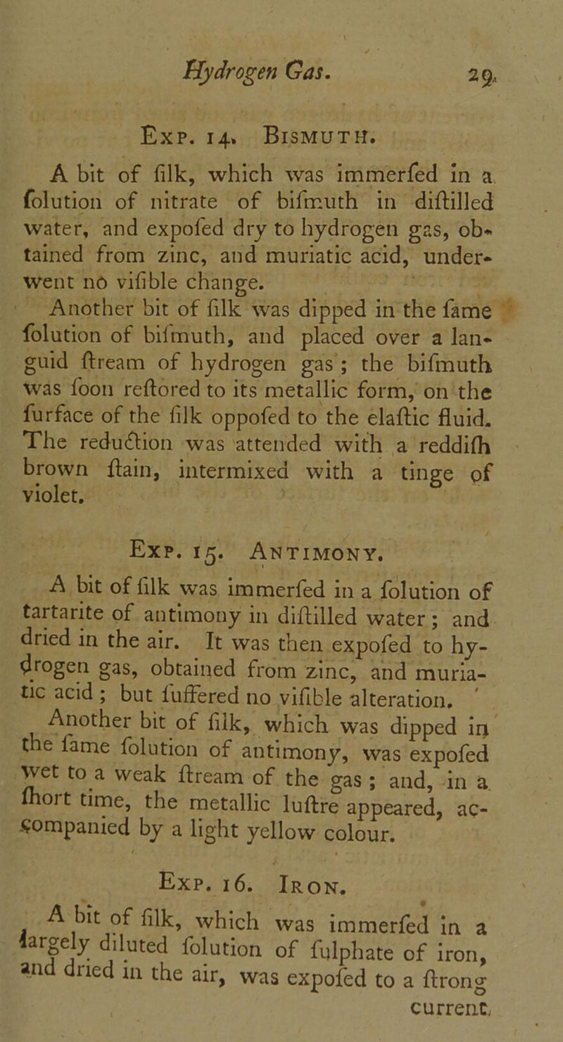 Exp. 14. BisMuUTH. A bit of filk, which was immerfed in a. folution of nitrate of bifmuth in diftilled water, and expofed dry to hydrogen gas, ob« tained from zinc, and muriatic acid, under- went no vifible change. re . Another bit of filk was dipped in the fame ~ folution of bifmuth, and placed over a lan- guid ftream of hydrogen gas; the bifmuth was {oon reftored to its metallic form, onthe furface of the filk oppofed to the elaftic fluid. The reduction was attended with a reddith brown ftain, intermixed with a tinge of Violet, | Exp. 15. ANTIMONY. A bit of filk was immerfed in a folution of tartarite of antimony in diftilled water; and dried in the air. It was then expofed to hy- drogen gas, obtained from zinc, and muria- hic acid; but fuffered no vifible alteration, Another bit of filk, which was dipped in the fame folution of antimony, was expofed wet toa weak {ftream of the gas 5 and, in a. fhort time, the metallic luftre appeared, ac- sompanied by a light yellow colour. Exp. 16. Tee Acbit of filk, which was immerfed in a dargely diluted folution of fulphate of iron, and dried in the air, was expofed to a {trong current,