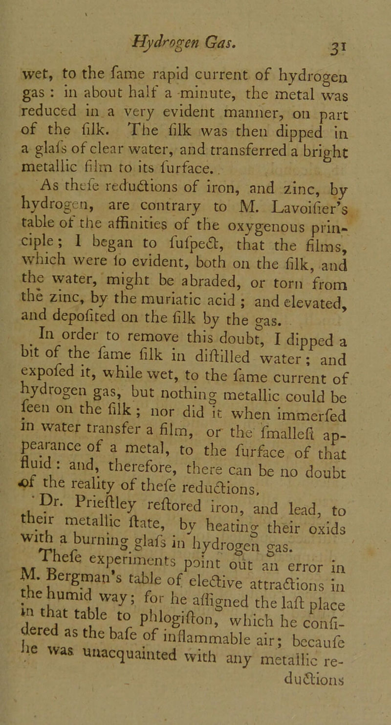 wet, to the fame rapid current of hydrogen gas: in about half a minute, the metal was reduced ina very evident manner, on part of the filk. The filk was then dipped in a glafs of clear water, and transferred a bright metallic film to its furface. . “ : ‘As thefe reduétions of iron, and zinc, by hydrogen, are contrary to M. Lavoifier’s table of the affinities of the oxygenous prin~ ciple; 1 began to fufpeét, that the films, which were fo evident, both on the filk, and the water, might be abraded, or torn from the zinc, by the muriatic acid; and elevated, and depofited on the filk by the gas. . In order to remove this doubt, I dipped a bit of the fame filk in diftilled Water; and expofed it, while wet, to the fame current of hydrogen gas, but nothin g metallic could be feen on the filk: nor did it when immerfed in water transfer a film, or the {mallef ap- pearance of a metal, to the furface of that fluid: and, therefore, there can be no doubt of the reality of thefe reduions, “Dr. Prieftley reftored iron, and lead, to their metallic ftate, by heating théir oxids with a burning glafs in hydrogen gas. | Thefé experiments point out an error in M. Bergman’s table of elective attractions in the humid way; for he afiigned the laft place in that table to phlogifton, which he conf- dered as the bafe of inflammable air; becaufe 1€ Was unacquainted with any metallic re- dutions