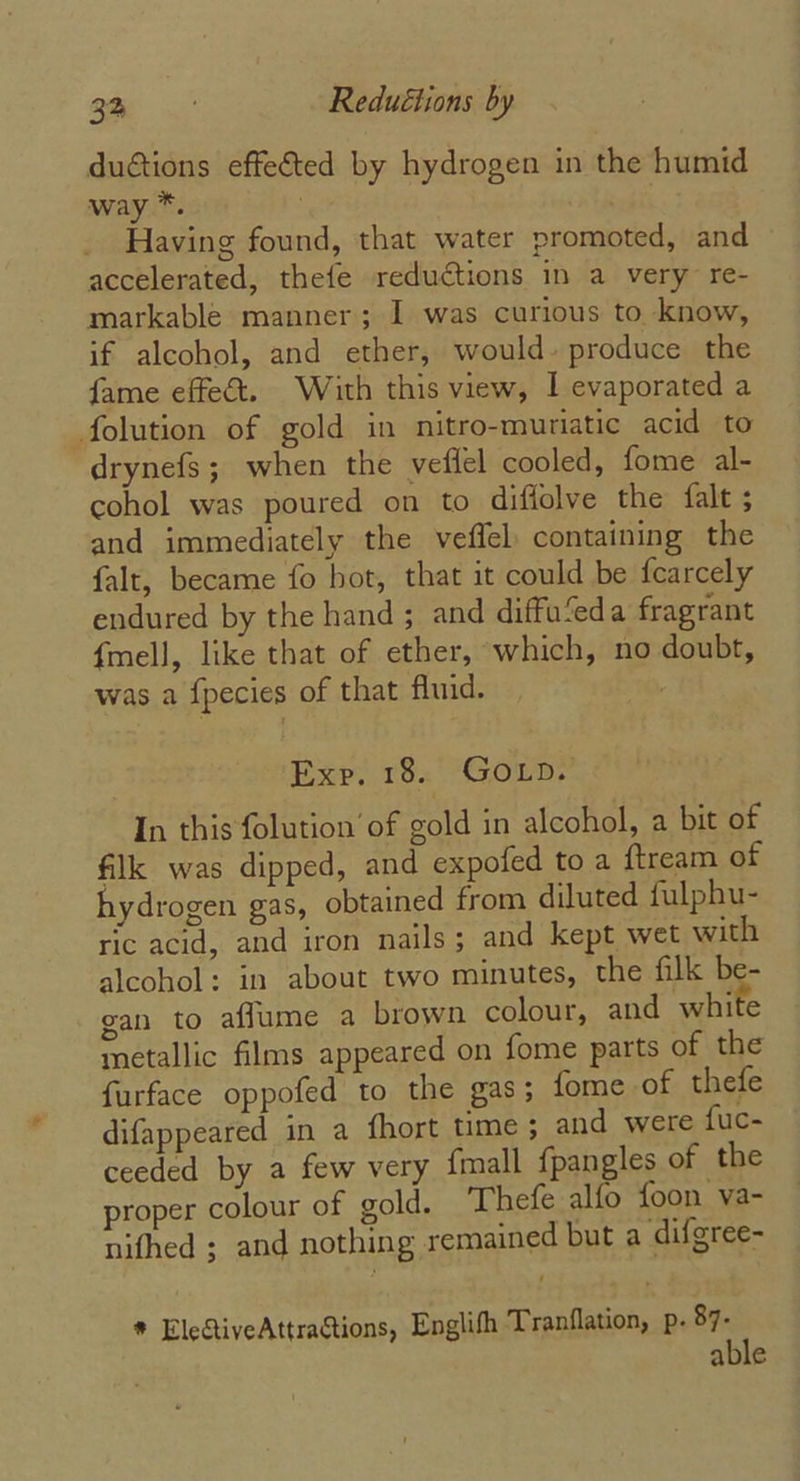 dutions effected by hydrogen in the humid way”. . Having found, that water promoted, and accelerated, thefe reductions in a very re- markable manner; I was curious to know, if alcohol, and ether, would. produce the fame effect. With this view, | evaporated a folution of gold in nitro-muriatic acid to drynefs; when the veffel cooled, fome al- cohol was poured on to diffolve the falt ; and immediately the veffel: containing the falt, became fo hot, that it could be fearcely endured by the hand ; and diffu‘eda fragrant {mell, like that of ether, which, no doubt, was a fpecies of that fluid. : Exe. 18. GOLpD. In this folution of gold in alcohol, a bit of filk was dipped, and expofed to a {tream of hydrogen gas, obtained from diluted fulphu- ric acid, and iron nails; and kept wet with alcohol: in about two minutes, the filk be- gan to affume a brown colour, and white metallic films appeared on fome parts of the furface oppofed to the gas; fome of thefe difappeared in a fhort time ; and were fuc- ceeded by a few very {mall {pangles of the proper colour of gold. Thefe alfo foon va- nifhed ; and nothing remained but a difgree- * ElectiveAttractions, Englifh Tranflation, p. 87. able