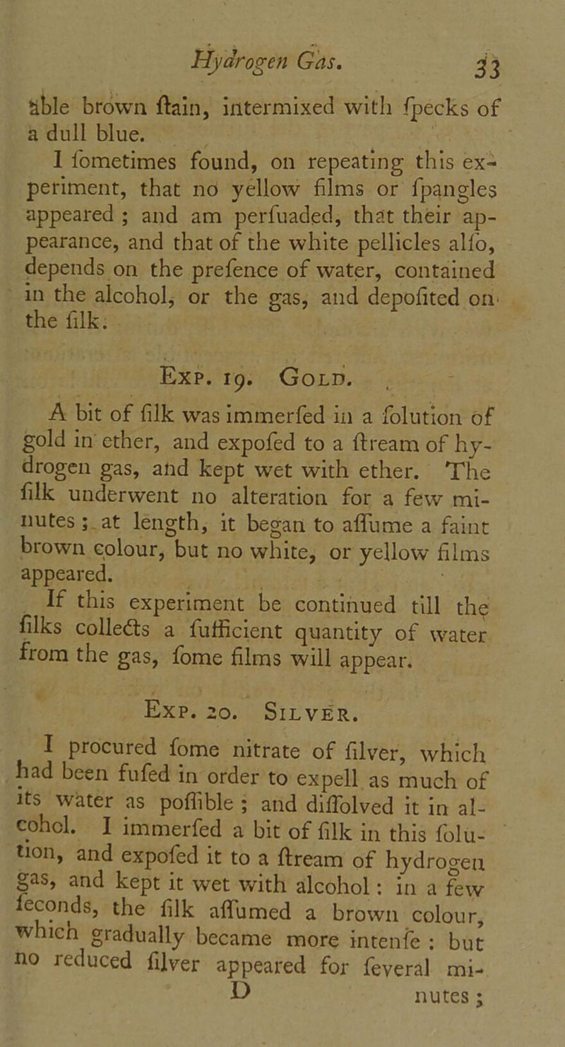 ble brown ftain, intermixed with fj pecks of a dull blue. j “4 I fometimes found, on repeating this ex- periment, that no yellow films or {pangles appeared ; and am perfuaded, that their ap- pearance, and that of the white pellicles alfo, depends on the prefence of water, contained in the alcohol; or the gas, and depofited on the filk: . Exp. 19. Goxp. | A bit of filk was immerfed in a folution of gold in ether, and expofed to a ftream of hy- drogen gas, and kept wet with ether. ‘The filk underwent no alteration for a few mi- nutes ;_at length, it began to affume a faint brown colour, but no white, or yellow films appeared. . irk _ If this experiment be continued till the filks collects a fufficient quantity of water from the gas, fome films will appear. ” Exp. 20. SILVER. I procured fome nitrate of filver, which had been fufed in order to expell as much of its water as poflible ; and diffolved it in al- cohol. J immerfed a bit of filk in this folu- tion, and expofed it to a ftream of hydrogen gas, and kept it wet with alcohol: in a few feconds, the filk affumed a brown colour, which gradually became more intenfe : but ho reduced filver appeared for feyeral mi- D nutes 3